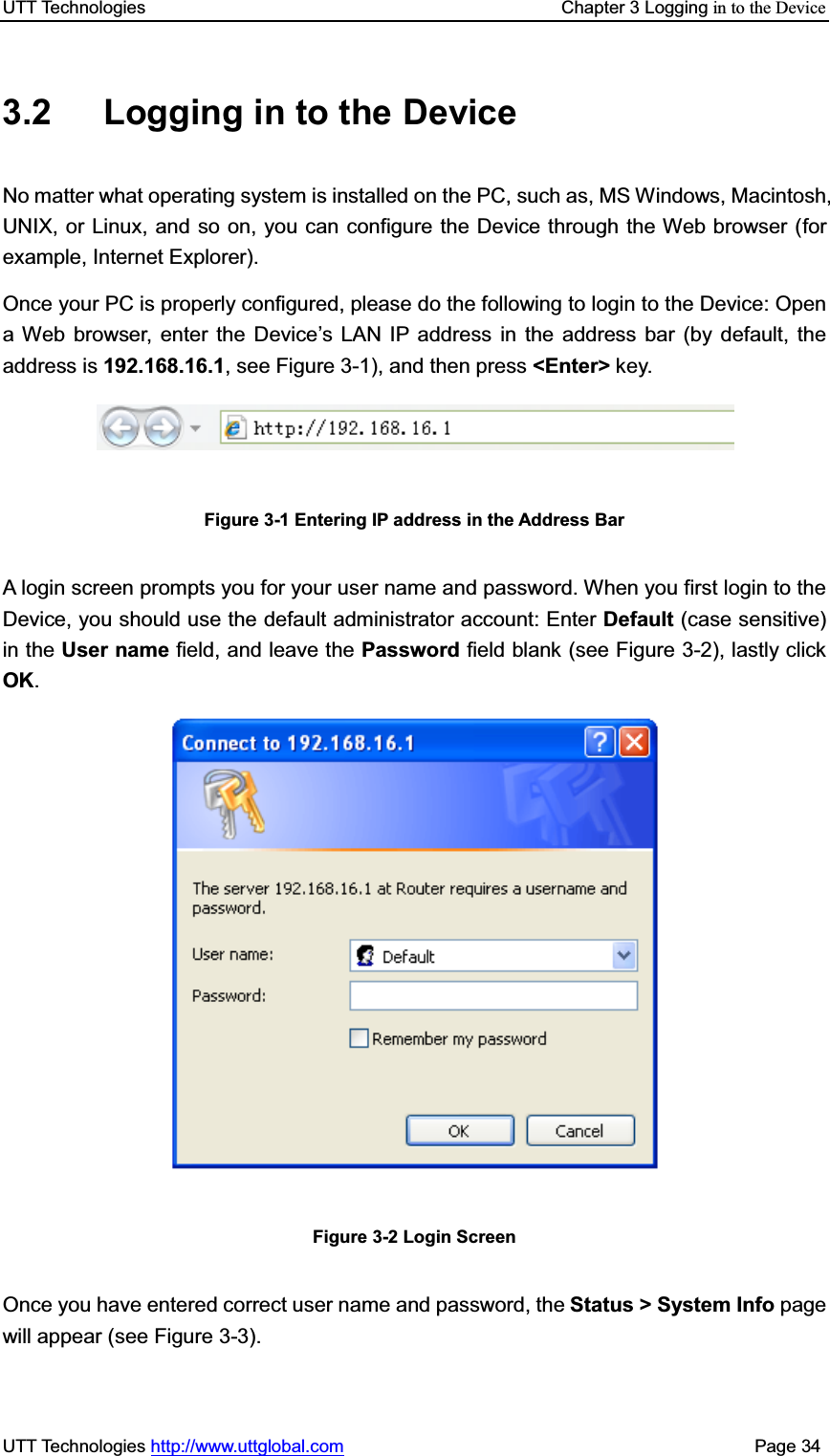 UTT Technologies    Chapter 3 Logging in to the DeviceUTT Technologies http://www.uttglobal.com                                              Page 34 3.2  Logging in to the Device No matter what operating system is installed on the PC, such as, MS Windows, Macintosh, UNIX, or Linux, and so on, you can configure the Device through the Web browser (for example, Internet Explorer). Once your PC is properly configured, please do the following to login to the Device: Open a Web browser, enter the Device¶s LAN IP address in the address bar (by default, the address is 192.168.16.1, see Figure 3-1), and then press &lt;Enter&gt; key. Figure 3-1 Entering IP address in the Address Bar A login screen prompts you for your user name and password. When you first login to the Device, you should use the default administrator account: Enter Default (case sensitive) in the User name field, and leave the Password field blank (see Figure 3-2), lastly click OK.Figure 3-2 Login Screen Once you have entered correct user name and password, the Status &gt; System Info page will appear (see Figure 3-3).   