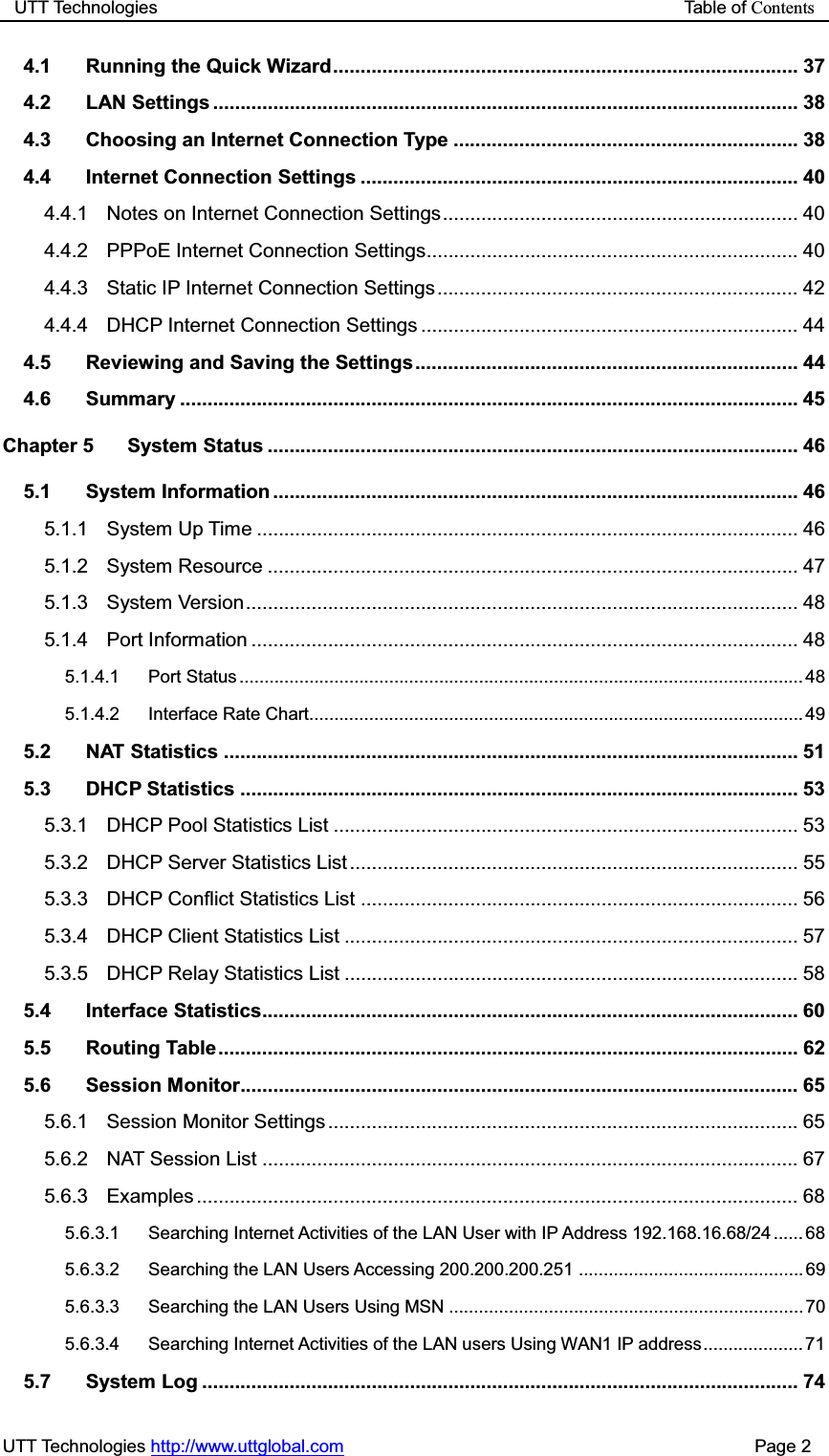 UTT Technologies                                                           Table of ContentsUTT Technologies http://www.uttglobal.com                                              Page 2 4.1 Running the Quick Wizard ..................................................................................... 37 4.2 LAN Settings ........................................................................................................... 38 4.3 Choosing an Internet Connection Type ............................................................... 38 4.4 Internet Connection Settings ................................................................................ 40 4.4.1 Notes on Internet Connection Settings ................................................................. 40 4.4.2 PPPoE Internet Connection Settings.................................................................... 40 4.4.3 Static IP Internet Connection Settings .................................................................. 42 4.4.4 DHCP Internet Connection Settings ..................................................................... 44 4.5 Reviewing and Saving the Settings ...................................................................... 44 4.6 Summary ................................................................................................................. 45 Chapter 5 System Status ................................................................................................. 46 5.1 System Information ................................................................................................ 46 5.1.1 System Up Time ................................................................................................... 46 5.1.2 System Resource ................................................................................................. 47 5.1.3 System Version ..................................................................................................... 48 5.1.4 Port Information .................................................................................................... 48 5.1.4.1 Port Status ................................................................................................................. 48 5.1.4.2 Interface Rate Chart................................................................................................... 49 5.2 NAT Statistics ......................................................................................................... 51 5.3 DHCP Statistics ...................................................................................................... 53 5.3.1 DHCP Pool Statistics List ..................................................................................... 53 5.3.2 DHCP Server Statistics List .................................................................................. 55 5.3.3 DHCP Conflict Statistics List ................................................................................ 56 5.3.4 DHCP Client Statistics List ................................................................................... 57 5.3.5 DHCP Relay Statistics List ................................................................................... 58 5.4 Interface Statistics.................................................................................................. 60 5.5 Routing Table .......................................................................................................... 62 5.6 Session Monitor ...................................................................................................... 65 5.6.1 Session Monitor Settings ...................................................................................... 65 5.6.2 NAT Session List .................................................................................................. 67 5.6.3 Examples ..............................................................................................................  68 5.6.3.1 Searching Internet Activities of the LAN User with IP Address 192.168.16.68/24 ...... 68 5.6.3.2 Searching the LAN Users Accessing 200.200.200.251 ............................................. 69 5.6.3.3 Searching the LAN Users Using MSN ....................................................................... 70 5.6.3.4 Searching Internet Activities of the LAN users Using WAN1 IP address .................... 71 5.7 System Log ............................................................................................................. 74 