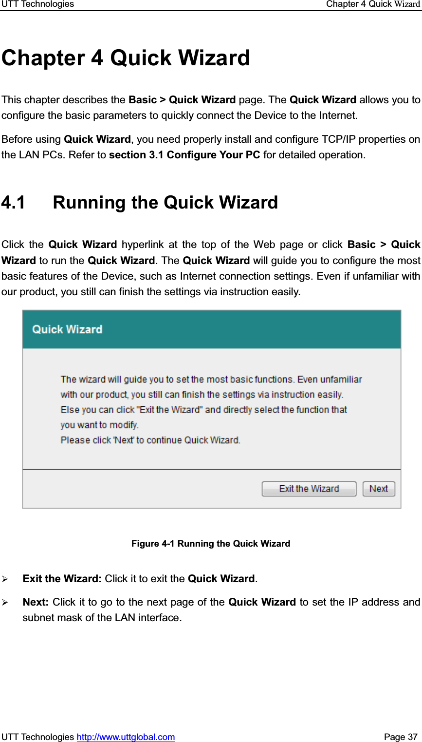 UTT Technologies    Chapter 4 Quick WizardUTT Technologies http://www.uttglobal.com                                              Page 37 Chapter 4 Quick Wizard This chapter describes the Basic &gt; Quick Wizard page. The Quick Wizard allows you to configure the basic parameters to quickly connect the Device to the Internet.   Before using Quick Wizard, you need properly install and configure TCP/IP properties on the LAN PCs. Refer to section 3.1 Configure Your PC for detailed operation. 4.1 Running the Quick Wizard  Click the Quick Wizard hyperlink at the top of the Web page or click Basic &gt; Quick Wizard to run the Quick Wizard. The Quick Wizard will guide you to configure the most basic features of the Device, such as Internet connection settings. Even if unfamiliar with our product, you still can finish the settings via instruction easily.   Figure 4-1 Running the Quick Wizard ¾Exit the Wizard: Click it to exit the Quick Wizard.¾Next: Click it to go to the next page of the Quick Wizard to set the IP address and subnet mask of the LAN interface.