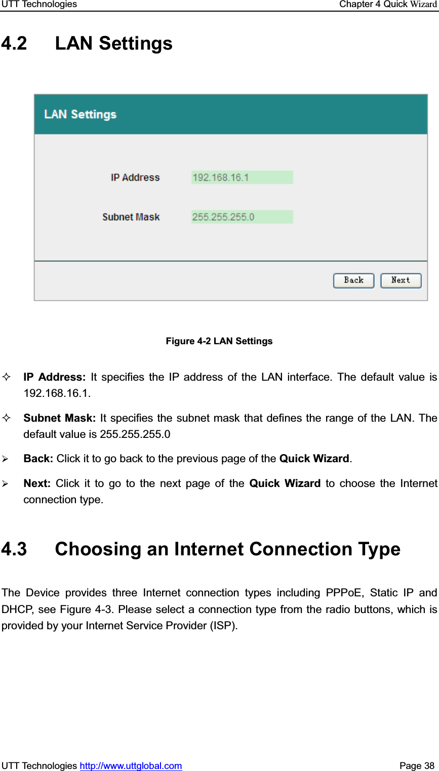 UTT Technologies    Chapter 4 Quick WizardUTT Technologies http://www.uttglobal.com                                              Page 38 4.2 LAN Settings Figure 4-2 LAN Settings IP Address: It specifies the IP address of the LAN interface. The default value is 192.168.16.1. Subnet Mask: It specifies the subnet mask that defines the range of the LAN. The default value is 255.255.255.0 ¾Back: Click it to go back to the previous page of the Quick Wizard.¾Next: Click it to go to the next page of the Quick Wizard to choose the Internet connection type.4.3  Choosing an Internet Connection Type The Device provides three Internet connection types including PPPoE, Static IP and DHCP, see Figure 4-3. Please select a connection type from the radio buttons, which is provided by your Internet Service Provider (ISP). 