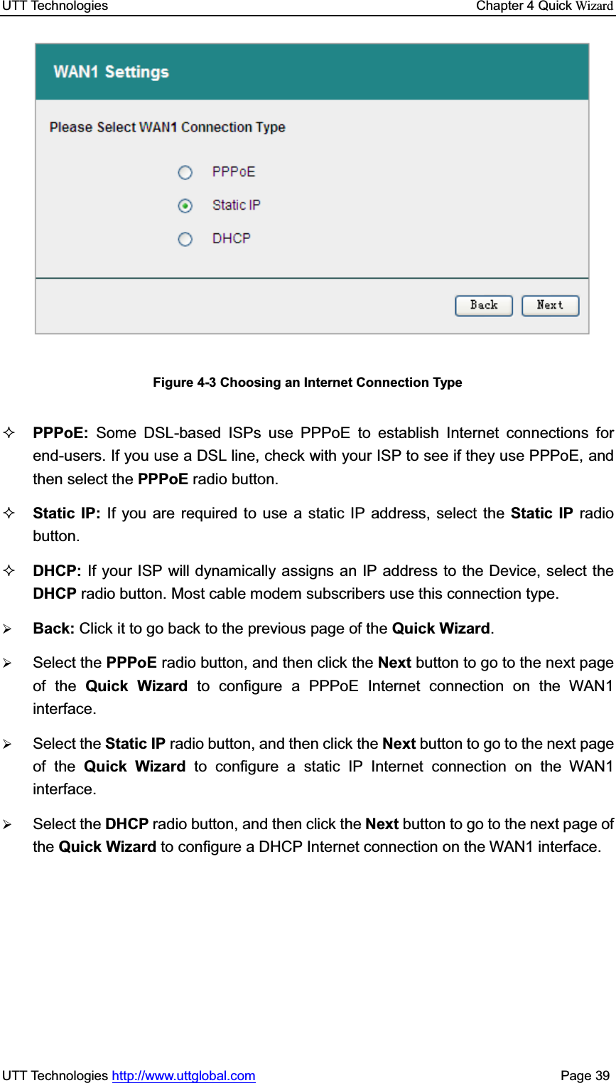 UTT Technologies    Chapter 4 Quick WizardUTT Technologies http://www.uttglobal.com                                              Page 39 Figure 4-3 Choosing an Internet Connection Type PPPoE:  Some DSL-based ISPs use PPPoE to establish Internet connections for end-users. If you use a DSL line, check with your ISP to see if they use PPPoE, andthen select the PPPoE radio button.   Static IP: If you are required to use a static IP address, select the Static IP radio button. DHCP: If your ISP will dynamically assigns an IP address to the Device, select theDHCP radio button. Most cable modem subscribers use this connection type. ¾Back: Click it to go back to the previous page of the Quick Wizard.¾Select the PPPoE radio button, and then click the Next button to go to the next page of the Quick Wizard to configure a PPPoE Internet connection on the WAN1 interface.¾Select the Static IP radio button, and then click the Next button to go to the next page of the Quick Wizard to configure a static IP Internet connection on the WAN1 interface.¾Select the DHCP radio button, and then click the Next button to go to the next page of the Quick Wizard to configure a DHCP Internet connection on the WAN1 interface.