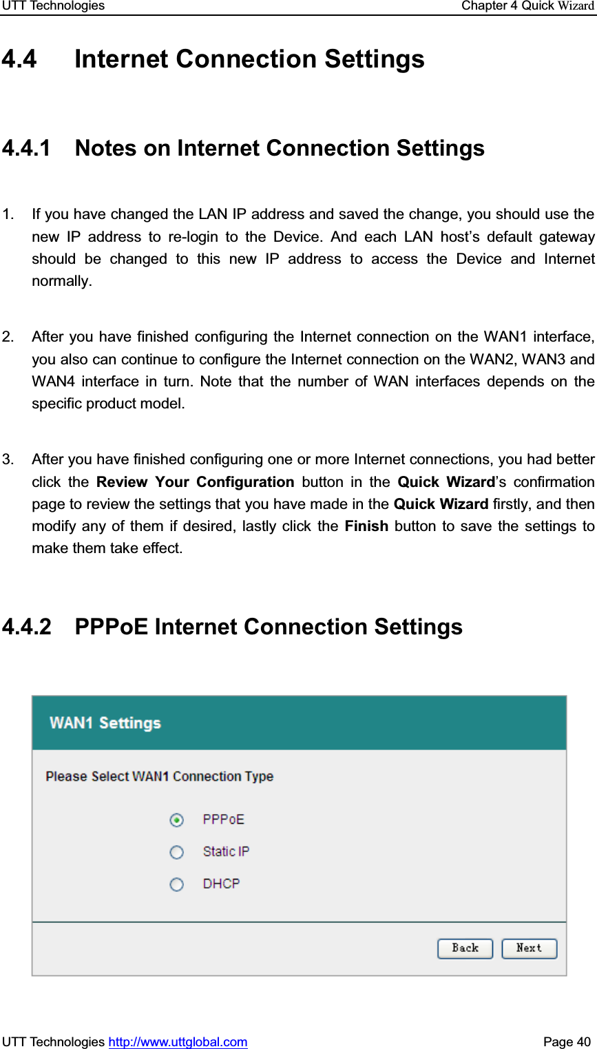 UTT Technologies    Chapter 4 Quick WizardUTT Technologies http://www.uttglobal.com                                              Page 40 4.4 Internet Connection Settings 4.4.1  Notes on Internet Connection Settings 1.  If you have changed the LAN IP address and saved the change, you should use the new IP address to re-login to the Device. And each LAN host¶s default gateway should be changed to this new IP address to access the Device and Internet normally. 2.  After you have finished configuring the Internet connection on the WAN1 interface, you also can continue to configure the Internet connection on the WAN2, WAN3 and WAN4 interface in turn. Note that the number of WAN interfaces depends on the specific product model. 3.  After you have finished configuring one or more Internet connections, you had better click the Review Your Configuration button in the Quick Wizard¶s confirmation page to review the settings that you have made in the Quick Wizard firstly, and then modify any of them if desired, lastly click the Finish button to save the settings to make them take effect.   4.4.2 PPPoE Internet Connection Settings 