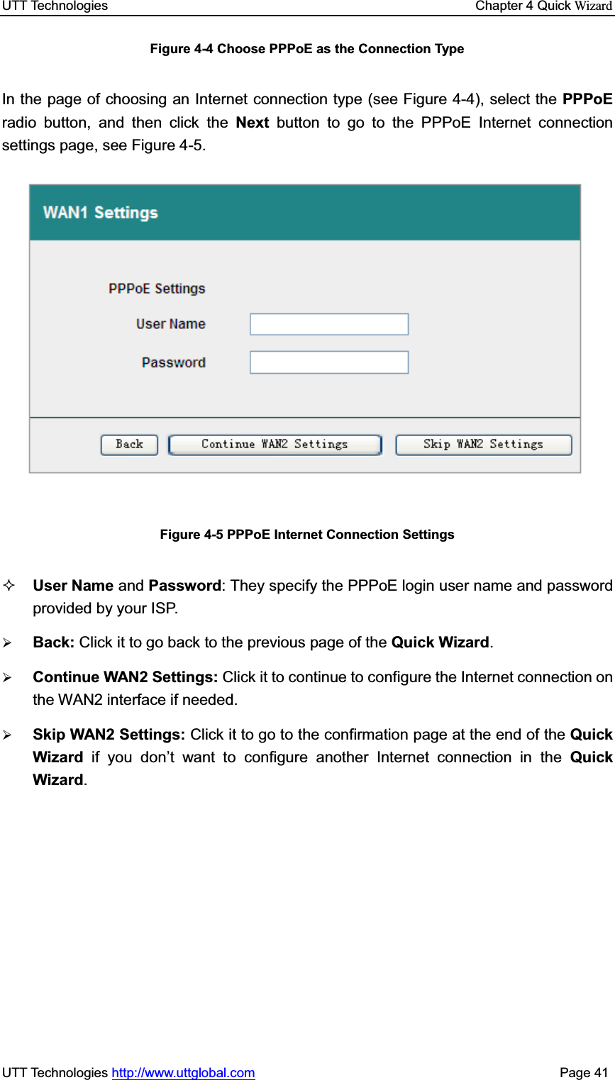 UTT Technologies    Chapter 4 Quick WizardUTT Technologies http://www.uttglobal.com                                              Page 41 Figure 4-4 Choose PPPoE as the Connection Type In the page of choosing an Internet connection type (see Figure 4-4), select the PPPoEradio button, and then click the Next button to go to the PPPoE Internet connection settings page, see Figure 4-5.   Figure 4-5 PPPoE Internet Connection Settings User Name and Password: They specify the PPPoE login user name and password provided by your ISP. ¾Back: Click it to go back to the previous page of the Quick Wizard.¾Continue WAN2 Settings: Click it to continue to configure the Internet connection on the WAN2 interface if needed.¾Skip WAN2 Settings: Click it to go to the confirmation page at the end of the Quick Wizard  if you don¶t want to configure another Internet connection in the Quick Wizard.