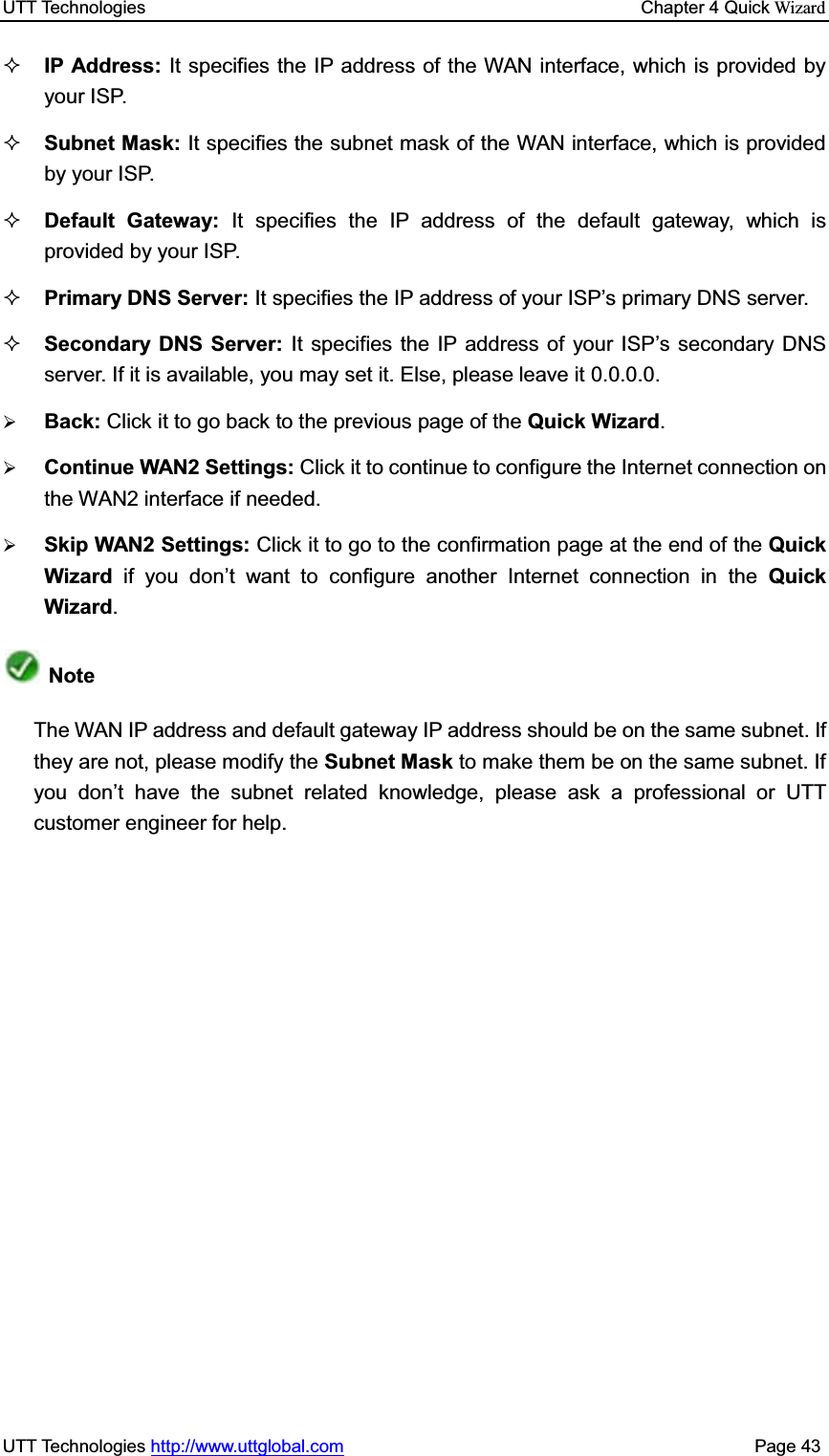 UTT Technologies    Chapter 4 Quick WizardUTT Technologies http://www.uttglobal.com                                              Page 43 IP Address: It specifies the IP address of the WAN interface, which is provided by your ISP. Subnet Mask: It specifies the subnet mask of the WAN interface, which is provided by your ISP. Default Gateway: It specifies the IP address of the default gateway, which is provided by your ISP. Primary DNS Server: It specifies WKH,3DGGUHVVRI\RXU,63¶VSULPDU\&apos;16server.Secondary DNS Server: It specifies the IP address of your ISP¶s secondary DNS server. If it is available, you may set it. Else, please leave it 0.0.0.0.¾Back: Click it to go back to the previous page of the Quick Wizard.¾Continue WAN2 Settings: Click it to continue to configure the Internet connection on the WAN2 interface if needed.¾Skip WAN2 Settings: Click it to go to the confirmation page at the end of the Quick Wizard  if you don¶t want to configure another Internet connection in the Quick Wizard.Note The WAN IP address and default gateway IP address should be on the same subnet. If they are not, please modify the Subnet Mask to make them be on the same subnet. If you don¶t have the subnet related knowledge, please ask a professional or UTT customer engineer for help.