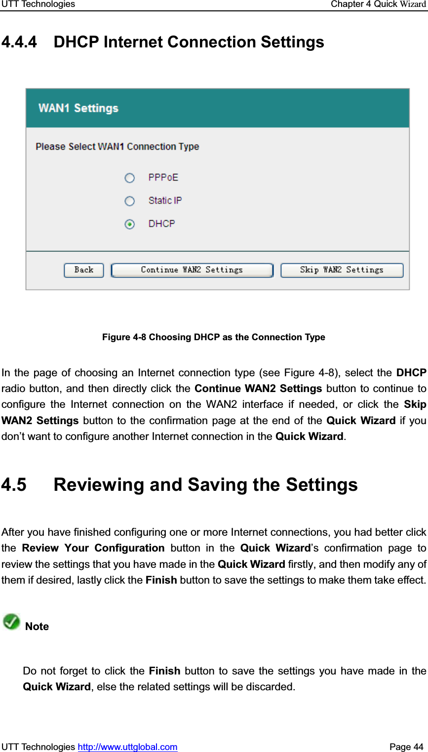 UTT Technologies    Chapter 4 Quick WizardUTT Technologies http://www.uttglobal.com                                              Page 44 4.4.4  DHCP Internet Connection Settings Figure 4-8 Choosing DHCP as the Connection Type In the page of choosing an Internet connection type (see Figure 4-8), select the DHCP radio button, and then directly click the Continue WAN2 Settings button to continue to configure the Internet connection on the WAN2 interface if needed, or click the Skip WAN2 Settings button to the confirmation page at the end of the Quick Wizard if you don¶t want to configure another Internet connection in the Quick Wizard.4.5  Reviewing and Saving the Settings After you have finished configuring one or more Internet connections, you had better clickthe Review Your Configuration button in the Quick Wizard¶s confirmation page to review the settings that you have made in the Quick Wizard firstly, and then modify any of them if desired, lastly click the Finish button to save the settings to make them take effect.   Note Do not forget to click the Finish button to save the settings you have made in theQuick Wizard, else the related settings will be discarded.   