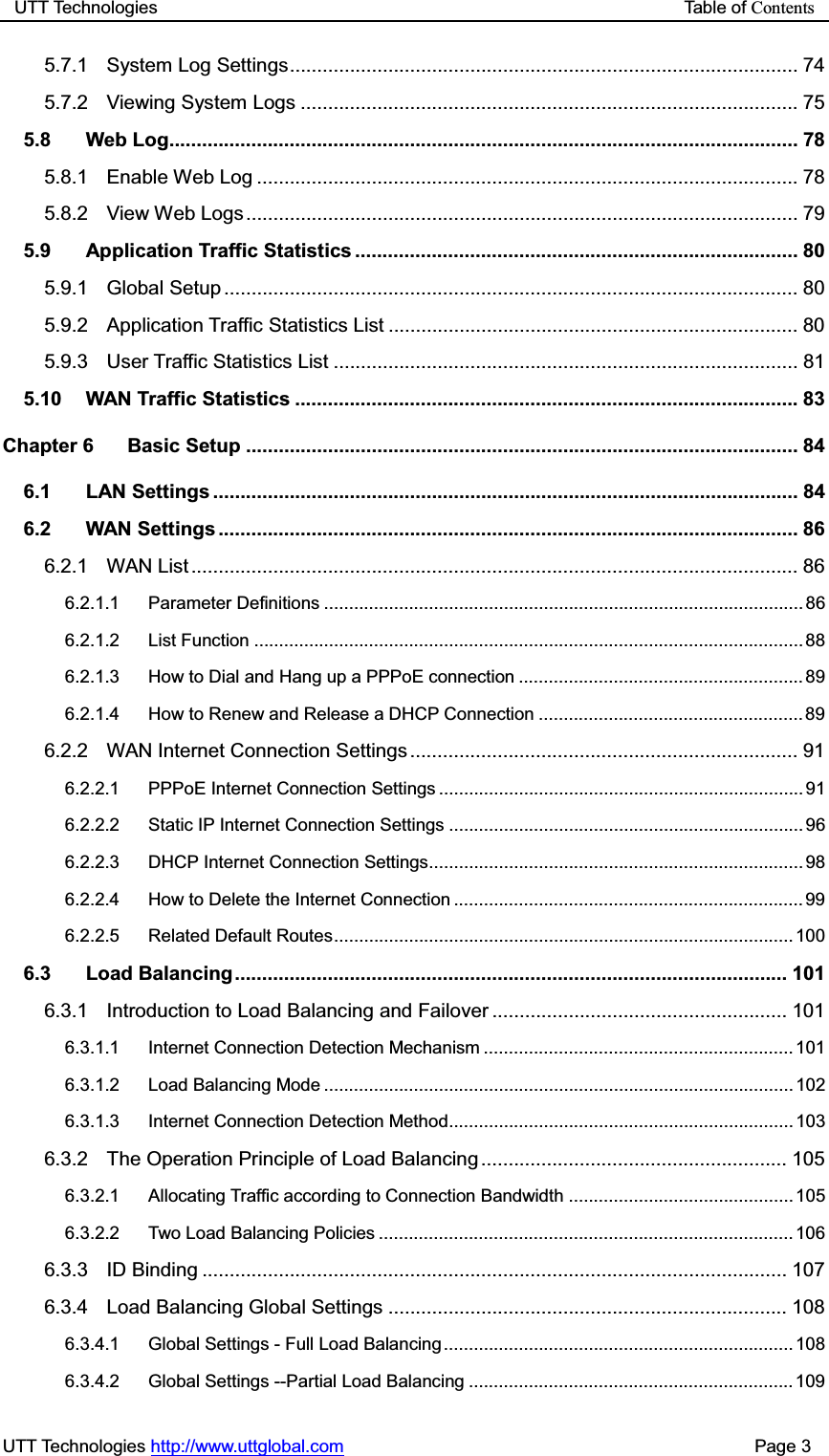 UTT Technologies                                                           Table of ContentsUTT Technologies http://www.uttglobal.com                                              Page 3 5.7.1 System Log Settings ............................................................................................. 74 5.7.2 Viewing System Logs ........................................................................................... 75 5.8 Web Log................................................................................................................... 78 5.8.1 Enable Web Log ................................................................................................... 78 5.8.2 View Web Logs ..................................................................................................... 79 5.9 Application Traffic Statistics ................................................................................. 80 5.9.1 Global Setup ......................................................................................................... 80 5.9.2 Application Traffic Statistics List ........................................................................... 80 5.9.3 User Traffic Statistics List ..................................................................................... 81 5.10 WAN Traffic Statistics ............................................................................................ 83 Chapter 6 Basic Setup ..................................................................................................... 84 6.1 LAN Settings ........................................................................................................... 84 6.2 WAN Settings .......................................................................................................... 86 6.2.1 WAN List ............................................................................................................... 86 6.2.1.1 Parameter Definitions ................................................................................................ 86 6.2.1.2 List Function .............................................................................................................. 88 6.2.1.3 How to Dial and Hang up a PPPoE connection ......................................................... 89 6.2.1.4 How to Renew and Release a DHCP Connection ..................................................... 89 6.2.2 WAN Internet Connection Settings ....................................................................... 91 6.2.2.1 PPPoE Internet Connection Settings ......................................................................... 91 6.2.2.2 Static IP Internet Connection Settings ....................................................................... 96 6.2.2.3 DHCP Internet Connection Settings ........................................................................... 98 6.2.2.4 How to Delete the Internet Connection ...................................................................... 99 6.2.2.5 Related Default Routes ............................................................................................ 100 6.3 Load Balancing ..................................................................................................... 101 6.3.1 Introduction to Load Balancing and Failover ...................................................... 101 6.3.1.1 Internet Connection Detection Mechanism .............................................................. 101 6.3.1.2 Load Balancing Mode .............................................................................................. 102 6.3.1.3 Internet Connection Detection Method..................................................................... 103 6.3.2 The Operation Principle of Load Balancing ........................................................ 105 6.3.2.1 Allocating Traffic according to Connection Bandwidth ............................................. 105 6.3.2.2 Two Load Balancing Policies ................................................................................... 106 6.3.3 ID Binding ........................................................................................................... 107 6.3.4 Load Balancing Global Settings ......................................................................... 108 6.3.4.1 Global Settings - Full Load Balancing ...................................................................... 108 6.3.4.2 Global Settings --Partial Load Balancing ................................................................. 109 