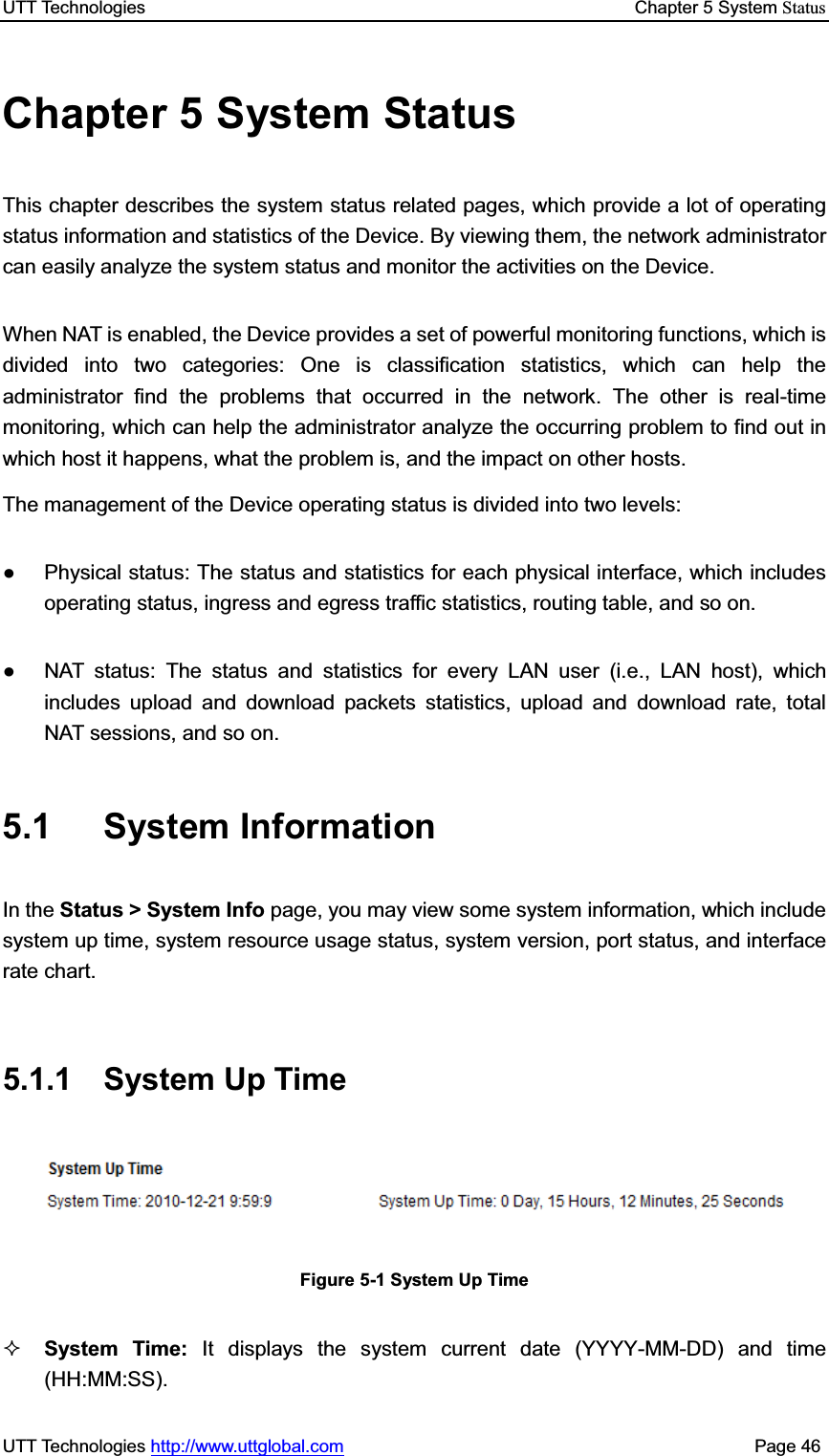 UTT Technologies    Chapter 5 System StatusUTT Technologies http://www.uttglobal.com                                              Page 46 Chapter 5 System Status This chapter describes the system status related pages, which provide a lot of operating status information and statistics of the Device. By viewing them, the network administrator can easily analyze the system status and monitor the activities on the Device. When NAT is enabled, the Device provides a set of powerful monitoring functions, which is divided into two categories: One is classification statistics, which can help the administrator find the problems that occurred in the network. The other is real-time monitoring, which can help the administrator analyze the occurring problem to find out in which host it happens, what the problem is, and the impact on other hosts. The management of the Device operating status is divided into two levels:   Ɣ  Physical status: The status and statistics for each physical interface, which includes operating status, ingress and egress traffic statistics, routing table, and so on. Ɣ  NAT status: The status and statistics for every LAN user (i.e., LAN host), which includes upload and download packets statistics, upload and download rate, total NAT sessions, and so on. 5.1 System Information In the Status &gt; System Info page, you may view some system information, which include system up time, system resource usage status, system version, port status, and interface rate chart. 5.1.1 System Up Time Figure 5-1 System Up Time System Time: It displays the system current date (YYYY-MM-DD) and time (HH:MM:SS). 
