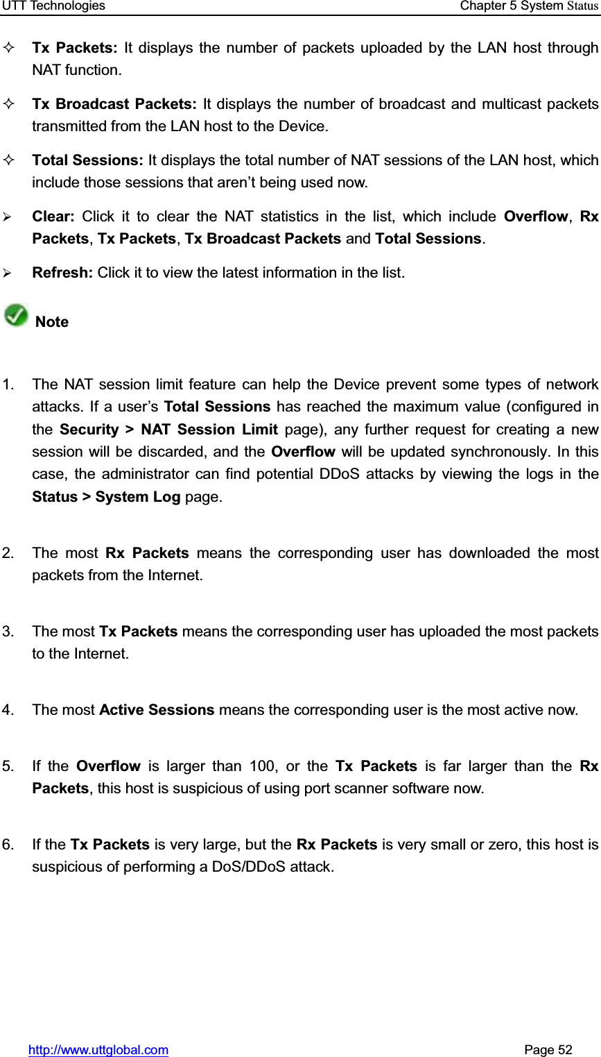 UTT Technologies    Chapter 5 System Statushttp://www.uttglobal.com                                                       Page 52 Tx Packets: It displays the number of packets uploaded by the LAN host through NAT function.Tx Broadcast Packets: It displays the number of broadcast and multicast packets transmitted from the LAN host to the Device.Total Sessions: It displays the total number of NAT sessions of the LAN host, which include those sessions that aren¶t being used now.¾Clear:  Click it to clear the NAT statistics in the list, which include Overflow,RxPackets,Tx Packets,Tx Broadcast Packets and Total Sessions.¾Refresh: Click it to view the latest information in the list.Note1.  The NAT session limit feature can help the Device prevent some types of network attacks. If a user¶sTotal Sessions has reached the maximum value (configured in the  Security &gt; NAT Session Limit page), any further request for creating a new session will be discarded, and the Overflow  will be updated synchronously. In this case, the administrator can find potential DDoS attacks by viewing the logs in the Status &gt; System Log page. 2. The most Rx Packets means the corresponding user has downloaded the most packets from the Internet. 3. The most Tx Packets means the corresponding user has uploaded the most packets to the Internet. 4. The most Active Sessions means the corresponding user is the most active now. 5. If the Overflow  is larger than 100, or the Tx Packets is far larger than the Rx Packets, this host is suspicious of using port scanner software now. 6. If the Tx Packets is very large, but the Rx Packets is very small or zero, this host is suspicious of performing a DoS/DDoS attack.   