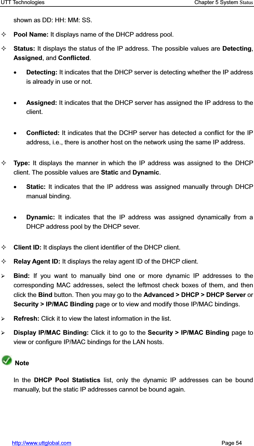 UTT Technologies    Chapter 5 System Statushttp://www.uttglobal.com                                                       Page 54 shown as DD: HH: MM: SS.Pool Name: It displays name of the DHCP address pool. Status: It displays the status of the IP address. The possible values are Detecting,Assigned, and Conflicted.xDetecting: It indicates that the DHCP server is detecting whether the IP address is already in use or not.   xAssigned: It indicates that the DHCP server has assigned the IP address to the client. xConflicted: It indicates that the DCHP server has detected a conflict for the IP address, i.e., there is another host on the network using the same IP address. Type: It displays the manner in which the IP address was assigned to the DHCP client. The possible values are Static and Dynamic.xStatic:  It indicates that the IP address was assigned manually through DHCP manual binding. xDynamic:  It indicates that the IP address was assigned dynamically from a DHCP address pool by the DHCP sever.Client ID: It displays the client identifier of the DHCP client. Relay Agent ID: It displays the relay agent ID of the DHCP client. ¾Bind:  If you want to manually bind one or more dynamic IP addresses to the corresponding MAC addresses, select the leftmost check boxes of them, and then click the Bind button. Then you may go to the Advanced &gt; DHCP &gt; DHCP Server or Security &gt; IP/MAC Binding page or to view and modify those IP/MAC bindings. ¾Refresh: Click it to view the latest information in the list.¾Display IP/MAC Binding: Click it to go to the Security &gt; IP/MAC Binding page to view or configure IP/MAC bindings for the LAN hosts.NoteIn the DHCP Pool Statistics list, only the dynamic IP addresses can be bound manually, but the static IP addresses cannot be bound again. 