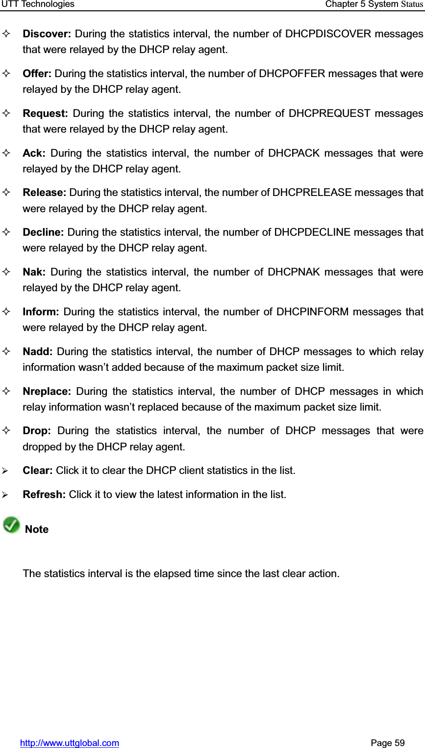 UTT Technologies    Chapter 5 System Statushttp://www.uttglobal.com                                                       Page 59 Discover: During the statistics interval, the number of DHCPDISCOVER messages that were relayed by the DHCP relay agent.   Offer: During the statistics interval, the number of DHCPOFFER messages that were relayed by the DHCP relay agent. Request: During the statistics interval, the number of DHCPREQUEST messages that were relayed by the DHCP relay agent. Ack:  During the statistics interval, the number of DHCPACK messages that were relayed by the DHCP relay agent. Release: During the statistics interval, the number of DHCPRELEASE messages that were relayed by the DHCP relay agent. Decline: During the statistics interval, the number of DHCPDECLINE messages that were relayed by the DHCP relay agent. Nak:  During the statistics interval, the number of DHCPNAK messages that were relayed by the DHCP relay agent. Inform: During the statistics interval, the number of DHCPINFORM messages that were relayed by the DHCP relay agent. Nadd: During the statistics interval, the number of DHCP messages to which relay information wasn¶t added because of the maximum packet size limit.Nreplace: During the statistics interval, the number of DHCP messages in which relay information wasn¶t replaced because of the maximum packet size limit.Drop: During the statistics interval, the number of DHCP messages that were dropped by the DHCP relay agent.¾Clear: Click it to clear the DHCP client statistics in the list.¾Refresh: Click it to view the latest information in the list.NoteThe statistics interval is the elapsed time since the last clear action. 