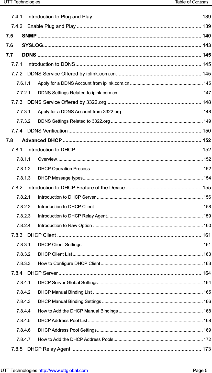 UTT Technologies                                                           Table of ContentsUTT Technologies http://www.uttglobal.com                                              Page 5 7.4.1 Introduction to Plug and Play .............................................................................. 139 7.4.2 Enable Plug and Play ......................................................................................... 139 7.5 SNMP ..................................................................................................................... 140 7.6 SYSLOG  .................................................................................................................  143 7.7 DDNS ..................................................................................................................... 145 7.7.1 Introduction to DDNS .......................................................................................... 145 7.7.2 DDNS Service Offered by iplink.com.cn ............................................................. 145 7.6.1.1 Apply for a DDNS Account from iplink.com.cn ......................................................... 145 7.7.2.1 DDNS Settings Related to ipink.com.cn................................................................... 147 7.7.3 DDNS Service Offered by 3322.org ................................................................... 148 7.7.3.1 Apply for a DDNS Account from 3322.org ................................................................ 148 7.7.3.2 DDNS Settings Related to 3322.org ........................................................................ 149 7.7.4 DDNS Verification ............................................................................................... 150 7.8 Advanced DHCP ................................................................................................... 152 7.8.1 Introduction to DHCP .......................................................................................... 152 7.8.1.1 Overview ..................................................................................................................  152 7.8.1.2 DHCP Operation Process ........................................................................................ 152 7.8.1.3 DHCP Message types .............................................................................................. 154 7.8.2 Introduction to DHCP Feature of the Device ...................................................... 155 7.8.2.1 Introduction to DHCP Server ................................................................................... 156 7.8.2.2 Introduction to DHCP Client ..................................................................................... 158 7.8.2.3 Introduction to DHCP Relay Agent ........................................................................... 159 7.8.2.4 Introduction to Raw Option ...................................................................................... 160 7.8.3 DHCP Client ....................................................................................................... 161 7.8.3.1 DHCP Client Settings ............................................................................................... 161 7.8.3.2 DHCP  Client  List ...................................................................................................... 163 7.8.3.3 How to Configure DHCP Client ................................................................................ 163 7.8.4 DHCP Server ...................................................................................................... 164 7.8.4.1 DHCP Server Global Settings .................................................................................. 164 7.8.4.2 DHCP Manual Binding List ...................................................................................... 165 7.8.4.3 DHCP Manual Binding Settings ............................................................................... 166 7.8.4.4 How to Add the DHCP Manual Bindings .................................................................. 168 7.8.4.5 DHCP Address Pool List .......................................................................................... 168 7.8.4.6 DHCP Address Pool Settings ................................................................................... 169 7.8.4.7 How to Add the DHCP Address Pools ...................................................................... 172 7.8.5 DHCP Relay Agent ............................................................................................. 173 