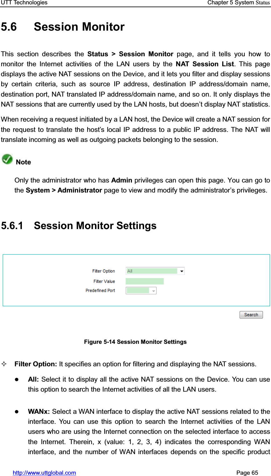 UTT Technologies    Chapter 5 System Statushttp://www.uttglobal.com                                                       Page 65 5.6 Session Monitor This section describes the Status &gt; Session Monitor page, and it tells you how to monitor the Internet activities of the LAN users by the NAT Session List. This page displays the active NAT sessions on the Device, and it lets you filter and display sessions by certain criteria, such as source IP address, destination IP address/domain name, destination port, NAT translated IP address/domain name, and so on. It only displays the NAT sessions that are currently used by the LAN hosts, but doesn¶t display NAT statistics. When receiving a request initiated by a LAN host, the Device will create a NAT session for the request to translate the host¶s local IP address to a public IP address. The NAT will translate incoming as well as outgoing packets belonging to the session. Note Only the administrator who has Admin privileges can open this page. You can go to the System &gt; Administrator page to view and modify the DGPLQLVWUDWRU¶s privileges. 5.6.1  Session Monitor Settings Figure 5-14 Session Monitor Settings Filter Option: It specifies an option for filtering and displaying the NAT sessions.zAll: Select it to display all the active NAT sessions on the Device. You can usethis option to search the Internet activities of all the LAN users. zWANx: Select a WAN interface to display the active NAT sessions related to the interface. You can use this option to search the Internet activities of the LAN users who are using the Internet connection on the selected interface to access the Internet. Therein, x (value: 1, 2, 3, 4) indicates the corresponding WAN interface, and the number of WAN interfaces depends on the specific product 