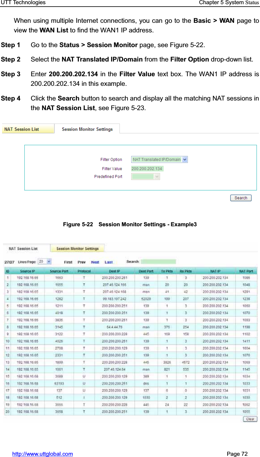 UTT Technologies    Chapter 5 System Statushttp://www.uttglobal.com                                                       Page 72 When using multiple Internet connections, you can go to the Basic &gt; WAN page to view the WAN List to find the WAN1 IP address.   Step 1  Go to the Status &gt; Session Monitor page, see Figure 5-22. Step 2  Select the NAT Translated IP/Domain from the Filter Option drop-down list. Step 3  Enter 200.200.202.134 in the Filter Value text box. The WAN1 IP address is 200.200.202.134 in this example. Step 4  Click the Search button to search and display all the matching NAT sessions in the NAT Session List, see Figure 5-23. Figure 5-22    Session Monitor Settings - Example3 