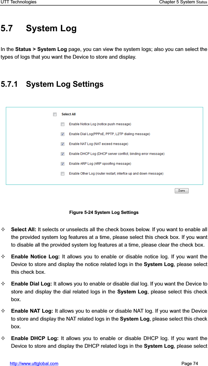 UTT Technologies    Chapter 5 System Statushttp://www.uttglobal.com                                                       Page 74 5.7 System Log In the Status &gt; System Log page, you can view the system logs; also you can select the types of logs that you want the Device to store and display.5.7.1  System Log Settings Figure 5-24 System Log Settings Select All: It selects or unselects all the check boxes below. If you want to enable all the provided system log features at a time, please select this check box. If you want to disable all the provided system log features at a time, please clear the check box.Enable Notice Log: It allows you to enable or disable notice log. If you want the Device to store and display the notice related logs in the System Log, please select this check box. Enable Dial Log: It allows you to enable or disable dial log. If you want the Device to store and display the dial related logs in the System Log, please select this check box.Enable NAT Log: It allows you to enable or disable NAT log. If you want the Device to store and display the NAT related logs in the System Log, please select this check box.Enable DHCP Log: It allows you to enable or disable DHCP log. If you want the Device to store and display the DHCP related logs in the System Log, please select 