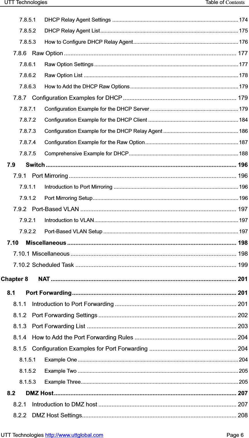 UTT Technologies                                                           Table of ContentsUTT Technologies http://www.uttglobal.com                                              Page 6 7.8.5.1 DHCP Relay Agent Settings .................................................................................... 174 7.8.5.2 DHCP Relay Agent List ............................................................................................ 175 7.8.5.3 How to Configure DHCP Relay Agent ...................................................................... 176 7.8.6 Raw Option ......................................................................................................... 177 7.8.6.1 Raw Option Settings ................................................................................................ 177 7.8.6.2 Raw Option List ....................................................................................................... 178 7.8.6.3 How to Add the DHCP Raw Options ........................................................................ 179 7.8.7 Configuration Examples for DHCP ..................................................................... 179 7.8.7.1 Configuration Example for the DHCP Server ........................................................... 179 7.8.7.2 Configuration Example for the DHCP Client ............................................................ 184 7.8.7.3 Configuration Example for the DHCP Relay Agent .................................................. 186 7.8.7.4 Configuration Example for the Raw Option .............................................................. 187 7.8.7.5 Comprehensive Example for DHCP......................................................................... 188 7.9 Switch .................................................................................................................... 196 7.9.1 Port Mirroring ...................................................................................................... 196 7.9.1.1 Introduction to Port Mirroring ................................................................................... 196 7.9.1.2 Port Mirroring Setup ................................................................................................. 196 7.9.2 Port-Based VLAN ............................................................................................... 197 7.9.2.1 Introduction to VLAN ................................................................................................ 197 7.9.2.2 Port-Based VLAN Setup .......................................................................................... 197 7.10 Miscellaneous .......................................................................................................  198 7.10.1 Miscellaneous .....................................................................................................  198 7.10.2 Scheduled Task .................................................................................................. 199 Chapter 8 NAT .................................................................................................................  201 8.1 Port Forwarding .................................................................................................... 201 8.1.1 Introduction to Port Forwarding .......................................................................... 201 8.1.2 Port Forwarding Settings .................................................................................... 202 8.1.3 Port Forwarding List ........................................................................................... 203 8.1.4 How to Add the Port Forwarding Rules .............................................................. 204 8.1.5 Configuration Examples for Port Forwarding ..................................................... 204 8.1.5.1 Example One ........................................................................................................... 204 8.1.5.2 Example Two ........................................................................................................... 205 8.1.5.3 Example Three......................................................................................................... 205 8.2 DMZ Host ............................................................................................................... 207 8.2.1 Introduction to DMZ host .................................................................................... 207 8.2.2 DMZ Host Settings.............................................................................................. 208 