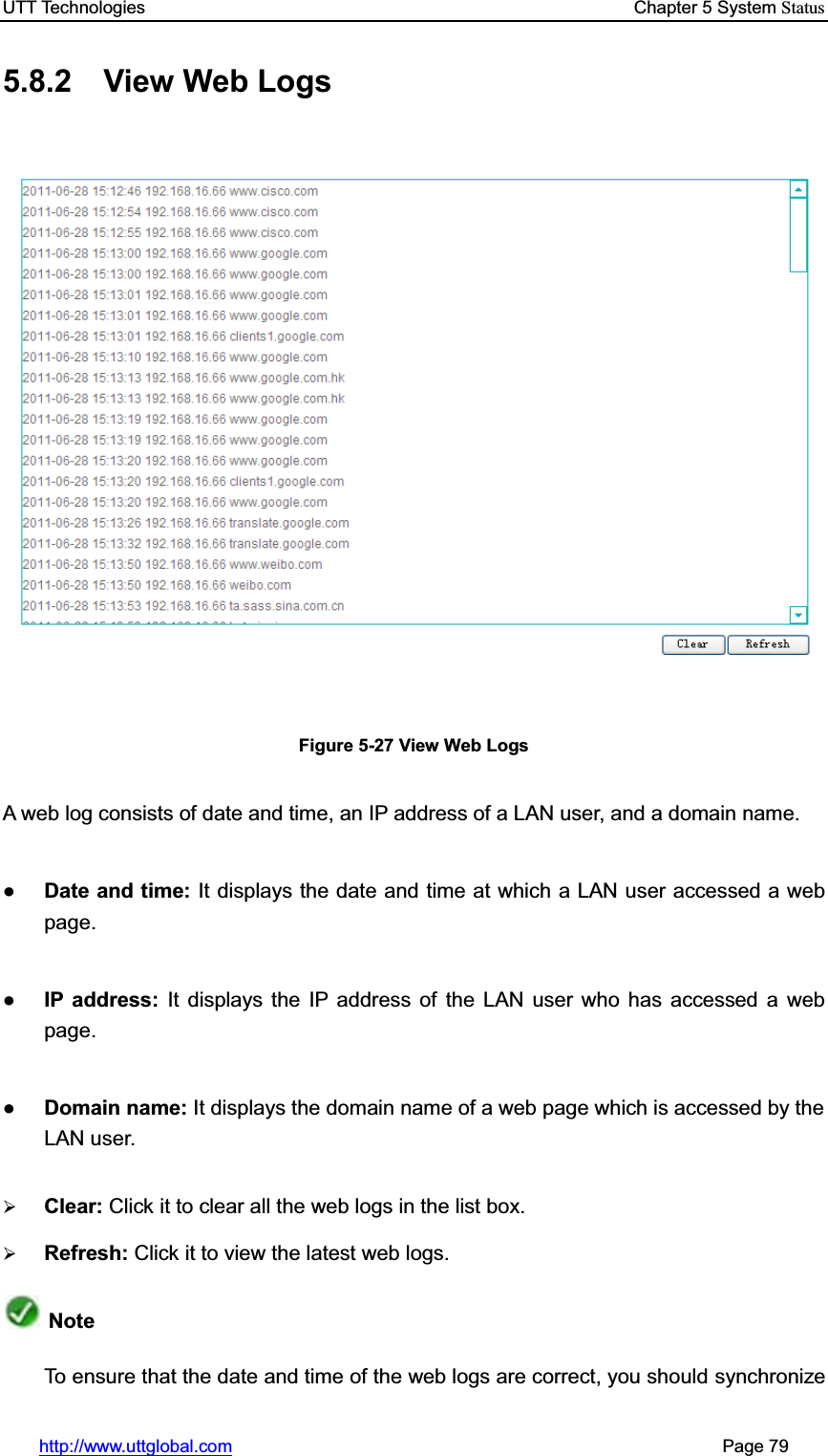 UTT Technologies    Chapter 5 System Statushttp://www.uttglobal.com                                                       Page 79 5.8.2  View Web Logs Figure 5-27 View Web Logs A web log consists of date and time, an IP address of a LAN user, and a domain name.   ƔDate and time: It displays the date and time at which a LAN user accessed a web page. ƔIP address: It displays the IP address of the LAN user who has accessed a web page.  ƔDomain name: It displays the domain name of a web page which is accessed by the LAN user. ¾Clear: Click it to clear all the web logs in the list box.¾Refresh: Click it to view the latest web logs.Note To ensure that the date and time of the web logs are correct, you should synchronize 