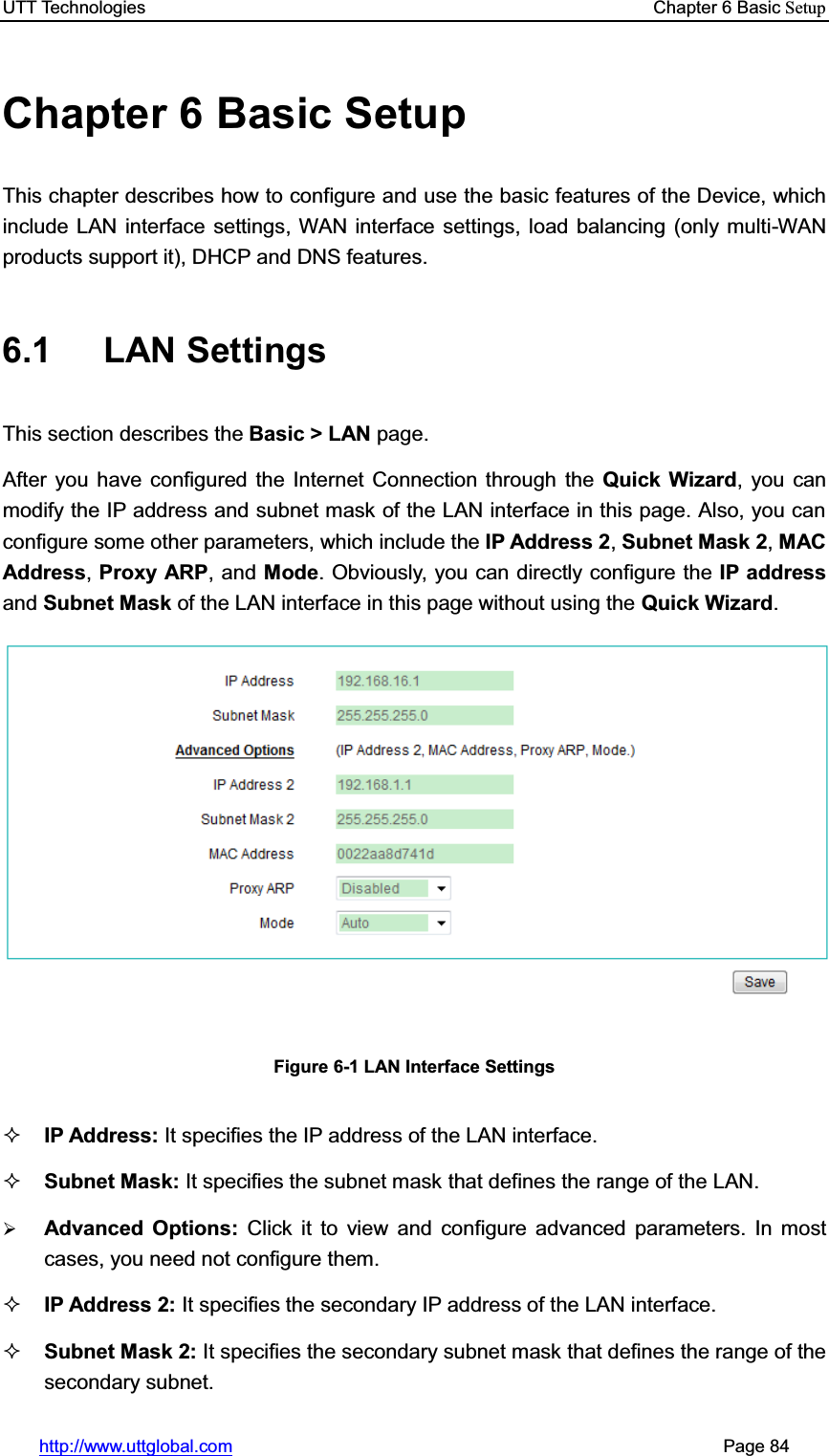 UTT Technologies    Chapter 6 Basic Setuphttp://www.uttglobal.com                                                       Page 84 Chapter 6 Basic Setup This chapter describes how to configure and use the basic features of the Device, which include LAN interface settings, WAN interface settings, load balancing (only multi-WAN products support it), DHCP and DNS features.   6.1 LAN Settings This section describes the Basic &gt; LAN page.  After you have configured the Internet Connection through the Quick Wizard, you can modify the IP address and subnet mask of the LAN interface in this page. Also, you can configure some other parameters, which include the IP Address 2,Subnet Mask 2,MAC Address,Proxy ARP, and Mode. Obviously, you can directly configure the IP addressand Subnet Mask of the LAN interface in this page without using the Quick Wizard.Figure 6-1 LAN Interface Settings IP Address: It specifies the IP address of the LAN interface. Subnet Mask: It specifies the subnet mask that defines the range of the LAN. ¾Advanced Options: Click it to view and configure advanced parameters. In most cases, you need not configure them. IP Address 2: It specifies the secondary IP address of the LAN interface. Subnet Mask 2: It specifies the secondary subnet mask that defines the range of the secondary subnet. 