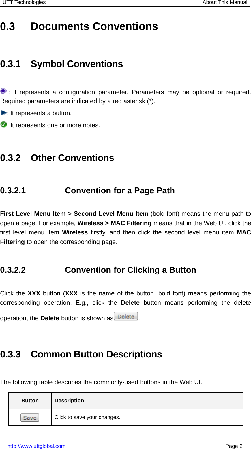 UTT Technologies About This Manualhttp://www.uttglobal.com Page 20.3 Documents Conventions0.3.1 Symbol Conventions: It represents a configuration parameter. Parameters may be optional or required.Required parameters are indicated by a red asterisk (*).: It represents a button.: It represents one or more notes.0.3.2 Other Conventions0.3.2.1 Convention for a Page PathFirst Level Menu Item &gt; Second Level Menu Item (bold font) means the menu path toopen a page. For example, Wireless &gt; MAC Filtering means that in the Web UI, click thefirst level menu item Wireless firstly, and then click the second level menu item MACFiltering to open the corresponding page.0.3.2.2 Convention for Clicking a ButtonClick the XXX button (XXX is the name of the button, bold font) means performing thecorresponding operation. E.g., click the Delete button means performing the deleteoperation, the Delete button is shown as .0.3.3 Common Button DescriptionsThe following table describes the commonly-used buttons in the Web UI.Button DescriptionClick to save your changes.