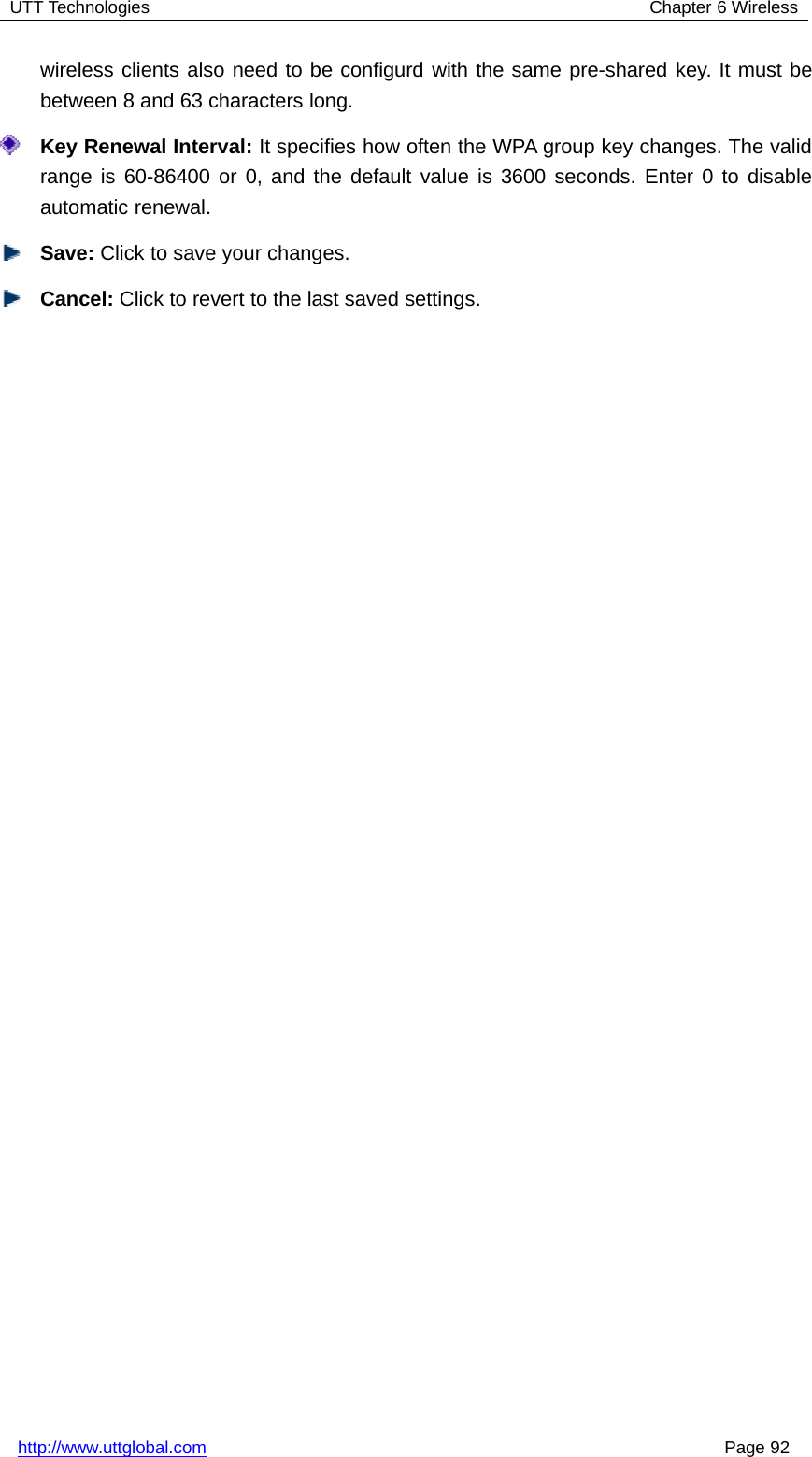 UTT Technologies Chapter 6 Wirelesshttp://www.uttglobal.com Page 92wireless clients also need to be configurd with the same pre-shared key. It must bebetween 8 and 63 characters long.Key Renewal Interval: It specifies how often the WPA group key changes. The validrange is 60-86400 or 0, and the default value is 3600 seconds. Enter 0 to disableautomatic renewal.Save: Click to save your changes.Cancel: Click to revert to the last saved settings.
