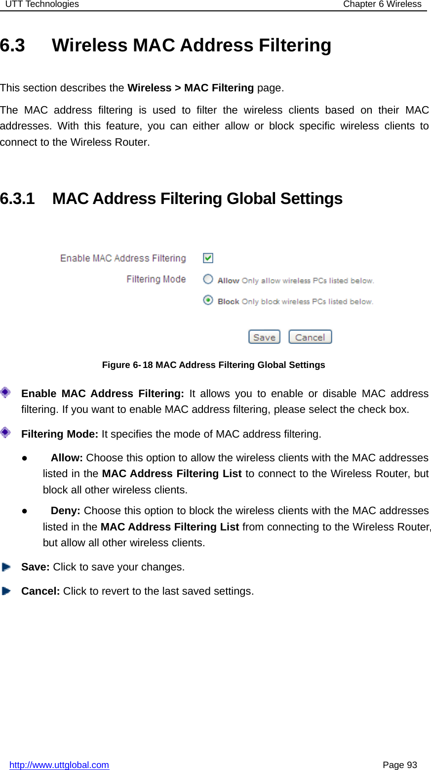 UTT Technologies Chapter 6 Wirelesshttp://www.uttglobal.com Page 936.3 Wireless MAC Address FilteringThis section describes the Wireless &gt; MAC Filtering page.The MAC address filtering is used to filter the wireless clients based on their MACaddresses. With this feature, you can either allow or block specific wireless clients toconnect to the Wireless Router.6.3.1 MAC Address Filtering Global SettingsFigure 6- 18 MAC Address Filtering Global SettingsEnable MAC Address Filtering: It allows you to enable or disable MAC addressfiltering. If you want to enable MAC address filtering, please select the check box.Filtering Mode: It specifies the mode of MAC address filtering.●Allow: Choose this option to allow the wireless clients with the MAC addresseslisted in the MAC Address Filtering List to connect to the Wireless Router, butblock all other wireless clients.●Deny: Choose this option to block the wireless clients with the MAC addresseslisted in the MAC Address Filtering List from connecting to the Wireless Router,but allow all other wireless clients.Save: Click to save your changes.Cancel: Click to revert to the last saved settings.