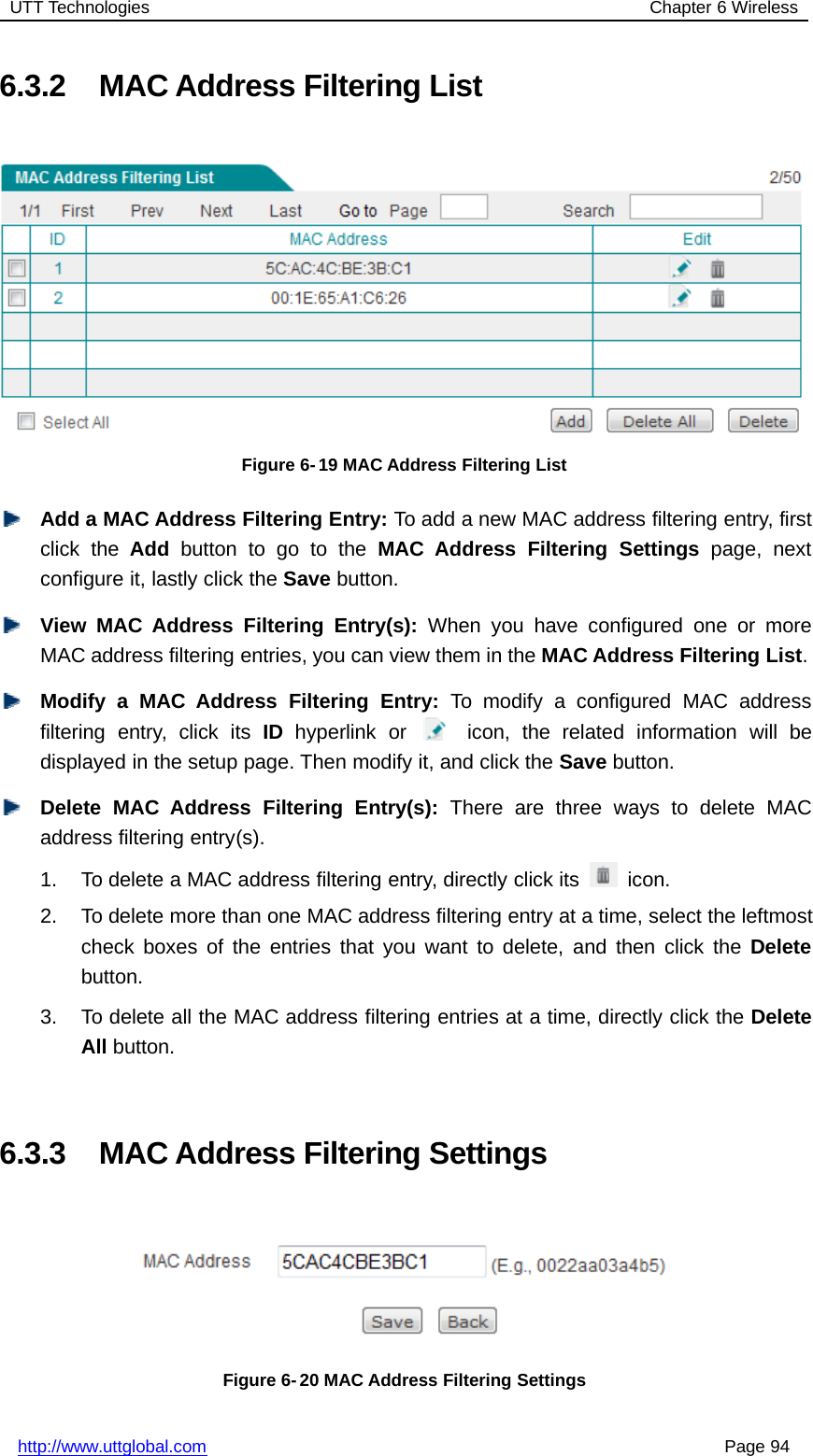 UTT Technologies Chapter 6 Wirelesshttp://www.uttglobal.com Page 946.3.2 MAC Address Filtering ListFigure 6- 19 MAC Address Filtering ListAdd a MAC Address Filtering Entry: To add a new MAC address filtering entry, firstclick the Add button to go to the MAC Address Filtering Settings page, nextconfigure it, lastly click the Save button.View MAC Address Filtering Entry(s): When you have configured one or moreMAC address filtering entries, you can view them in the MAC Address Filtering List.Modify a MAC Address Filtering Entry: To modify a configured MAC addressfiltering entry, click its ID hyperlink or icon, the related information will bedisplayed in the setup page. Then modify it, and click the Save button.Delete MAC Address Filtering Entry(s): There are three ways to delete MACaddress filtering entry(s).1. To delete a MAC address filtering entry, directly click its icon.2. To delete more than one MAC address filtering entry at a time, select the leftmostcheck boxes of the entries that you want to delete, and then click the Deletebutton.3. To delete all the MAC address filtering entries at a time, directly click the DeleteAll button.6.3.3 MAC Address Filtering SettingsFigure 6- 20 MAC Address Filtering Settings