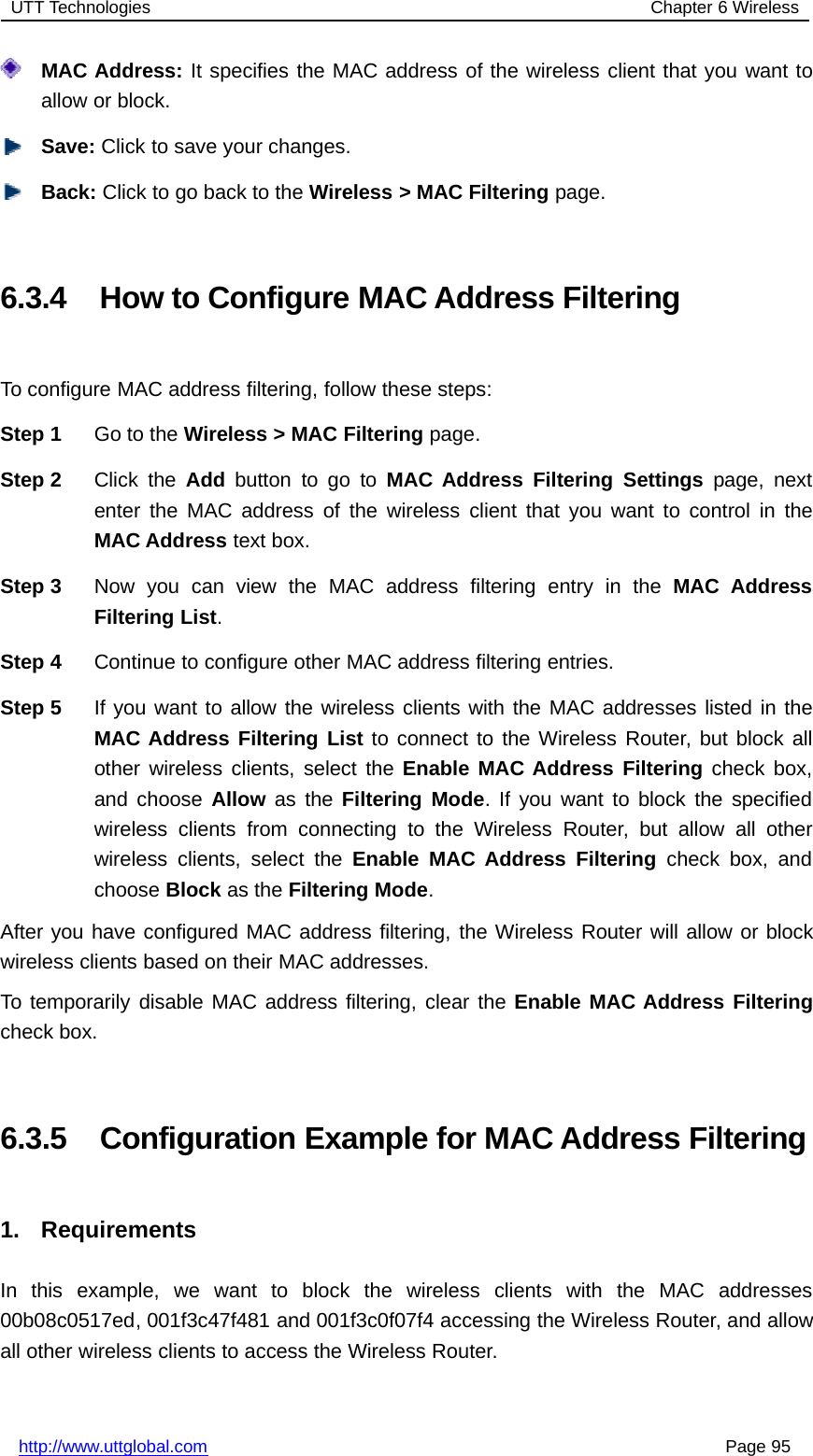 UTT Technologies Chapter 6 Wirelesshttp://www.uttglobal.com Page 95MAC Address: It specifies the MAC address of the wireless client that you want toallow or block.Save: Click to save your changes.Back: ClicktogobacktotheWireless &gt; MAC Filtering page.6.3.4 How to Configure MAC Address FilteringTo configure MAC address filtering, follow these steps:Step 1 Go to the Wireless &gt; MAC Filtering page.Step 2 Click the Add button to go to MAC Address Filtering Settings page, nextenter the MAC address of the wireless client that you want to control in theMAC Address text box.Step 3 Now you can view the MAC address filtering entry in the MAC AddressFiltering List.Step 4 Continue to configure other MAC address filtering entries.Step 5 If you want to allow the wireless clients with the MAC addresses listed in theMAC Address Filtering List to connect to the Wireless Router, but block allother wireless clients, select the Enable MAC Address Filtering check box,and choose Allow as the Filtering Mode. If you want to block the specifiedwireless clients from connecting to the Wireless Router, but allow all otherwireless clients, select the Enable MAC Address Filtering check box, andchoose Block as the Filtering Mode.After you have configured MAC address filtering, the Wireless Router will allow or blockwireless clients based on their MAC addresses.To temporarily disable MAC address filtering, clear the Enable MAC Address Filteringcheck box.6.3.5 Configuration Example for MAC Address Filtering1. RequirementsIn this example, we want to block the wireless clients with the MAC addresses00b08c0517ed, 001f3c47f481 and 001f3c0f07f4 accessing the Wireless Router, and allowall other wireless clients to access the Wireless Router.