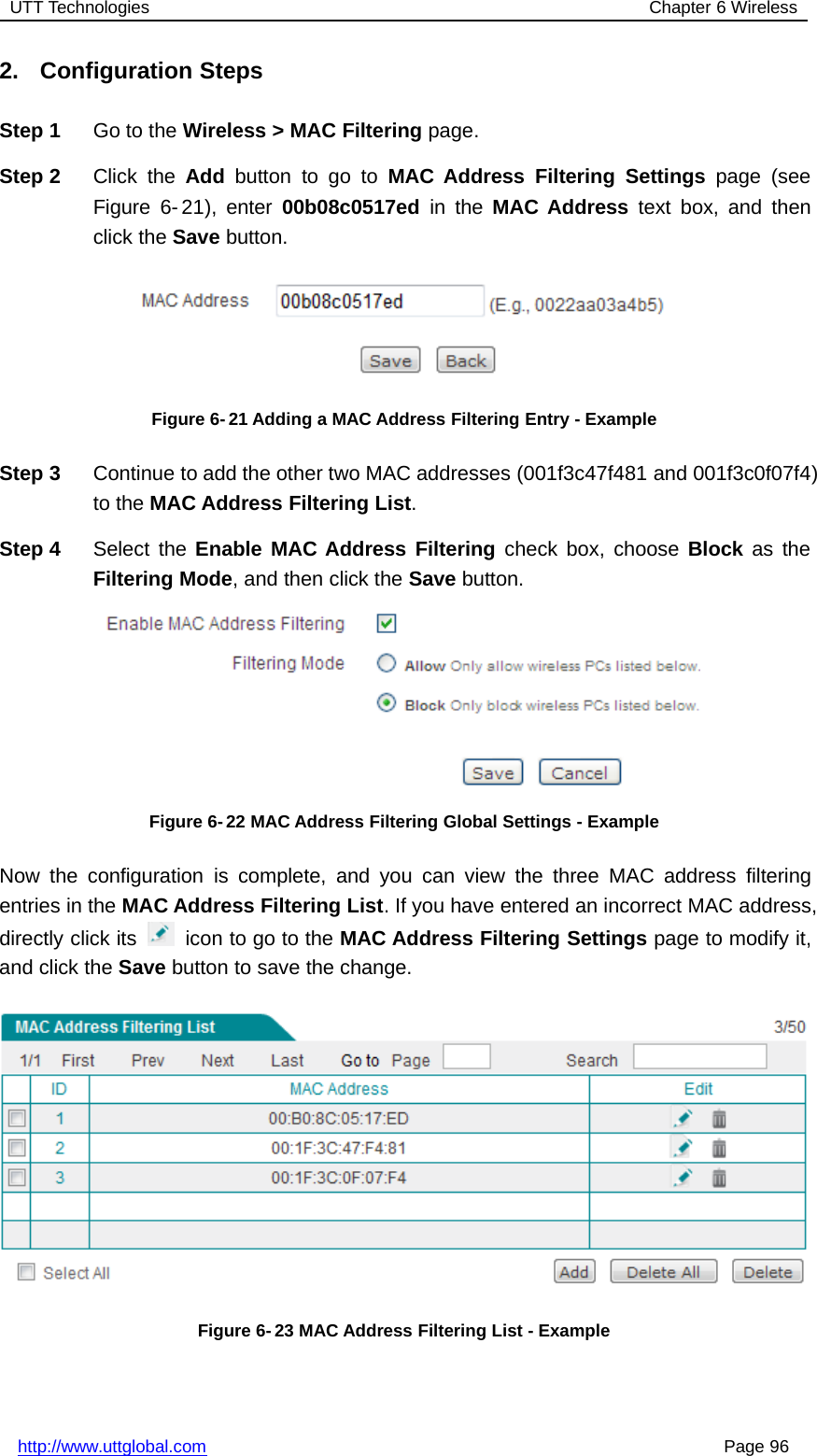 UTT Technologies Chapter 6 Wirelesshttp://www.uttglobal.com Page 962. Configuration StepsStep 1 Go to the Wireless &gt; MAC Filtering page.Step 2 Click the Add button to go to MAC Address Filtering Settings page (seeFigure 6- 21), enter 00b08c0517ed in the MAC Address text box, and thenclick the Save button.Figure 6- 21 Adding a MAC Address Filtering Entry - ExampleStep 3 Continue to add the other two MAC addresses (001f3c47f481 and 001f3c0f07f4)to the MAC Address Filtering List.Step 4 Select the Enable MAC Address Filtering check box, choose Block as theFiltering Mode, and then click the Save button.Figure 6- 22 MAC Address Filtering Global Settings - ExampleNow the configuration is complete, and you can view the three MAC address filteringentries in the MAC Address Filtering List. If you have entered an incorrect MAC address,directly click its icon to go to the MAC Address Filtering Settings page to modify it,and click the Save button to save the change.Figure 6- 23 MAC Address Filtering List - Example