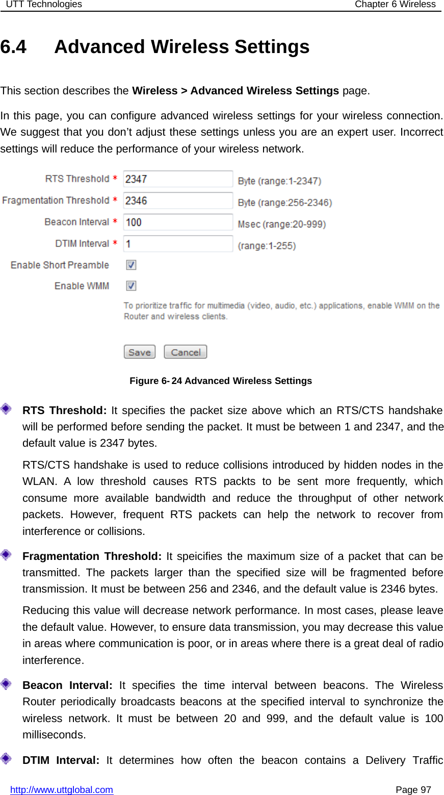 UTT Technologies Chapter 6 Wirelesshttp://www.uttglobal.com Page 976.4 Advanced Wireless SettingsThis section describes the Wireless &gt; Advanced Wireless Settings page.In this page, you can configure advanced wireless settings for your wireless connection.We suggest that you don’t adjust these settings unless you are an expert user. Incorrectsettings will reduce the performance of your wireless network.Figure 6- 24 Advanced Wireless SettingsRTS Threshold: It specifies the packet size above which an RTS/CTS handshakewill be performed before sending the packet. It must be between 1 and 2347, and thedefault value is 2347 bytes.RTS/CTS handshake is used to reduce collisions introduced by hidden nodes in theWLAN. A low threshold causes RTS packts to be sent more frequently, whichconsume more available bandwidth and reduce the throughput of other networkpackets. However, frequent RTS packets can help the network to recover frominterference or collisions.Fragmentation Threshold: It speicifies the maximum size of a packet that can betransmitted. The packets larger than the specified size will be fragmented beforetransmission. It must be between 256 and 2346, and the default value is 2346 bytes.Reducing this value will decrease network performance. In most cases, please leavethe default value. However, to ensure data transmission, you may decrease this valuein areas where communication is poor, or in areas where there is a great deal of radiointerference.Beacon Interval: It specifies the time interval between beacons. The WirelessRouter periodically broadcasts beacons at the specified interval to synchronize thewireless network. It must be between 20 and 999, and the default value is 100milliseconds.DTIM Interval: It determines how often the beacon contains a Delivery Traffic