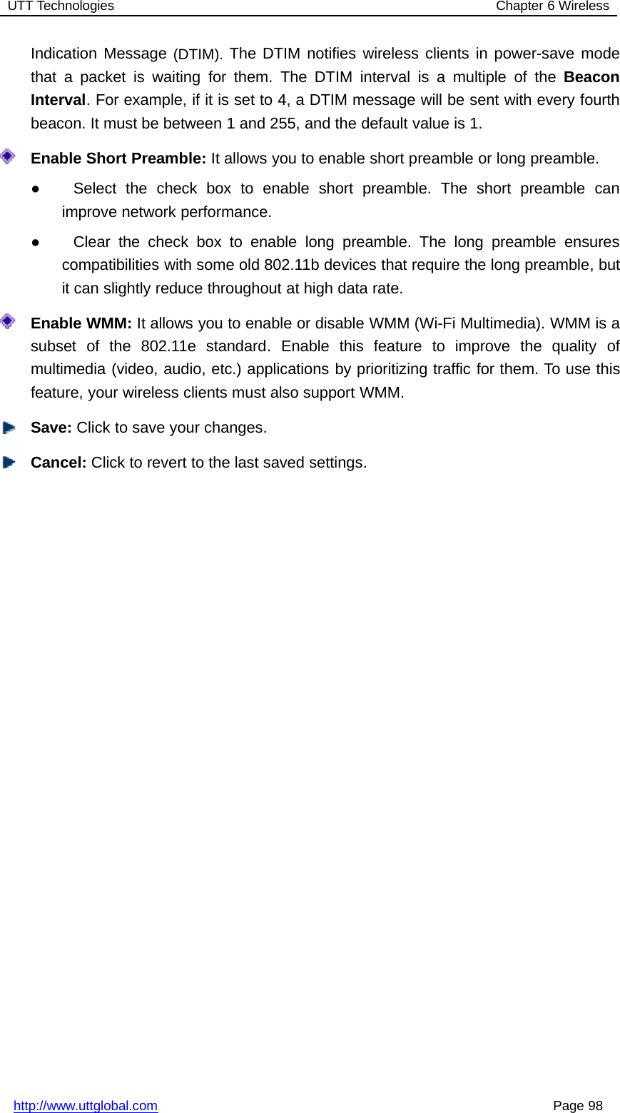 UTT Technologies Chapter 6 Wirelesshttp://www.uttglobal.com Page 98Indication Message (DTIM). The DTIM notifies wireless clients in power-save modethat a packet is waiting for them. The DTIM interval is a multiple of the BeaconInterval. For example, if it is set to 4, a DTIM message will be sent with every fourthbeacon. It must be between 1 and 255, and the default value is 1.Enable Short Preamble: It allows you to enable short preamble or long preamble.●Select the check box to enable short preamble. The short preamble canimprove network performance.●Clear the check box to enable long preamble. The long preamble ensurescompatibilities with some old 802.11b devices that require the long preamble, butit can slightly reduce throughout at high data rate.Enable WMM: It allows you to enable or disable WMM (Wi-Fi Multimedia). WMM is asubset of the 802.11e standard. Enable this feature to improve the quality ofmultimedia (video, audio, etc.) applications by prioritizing traffic for them. To use thisfeature, your wireless clients must also support WMM.Save: Click to save your changes.Cancel: Click to revert to the last saved settings.