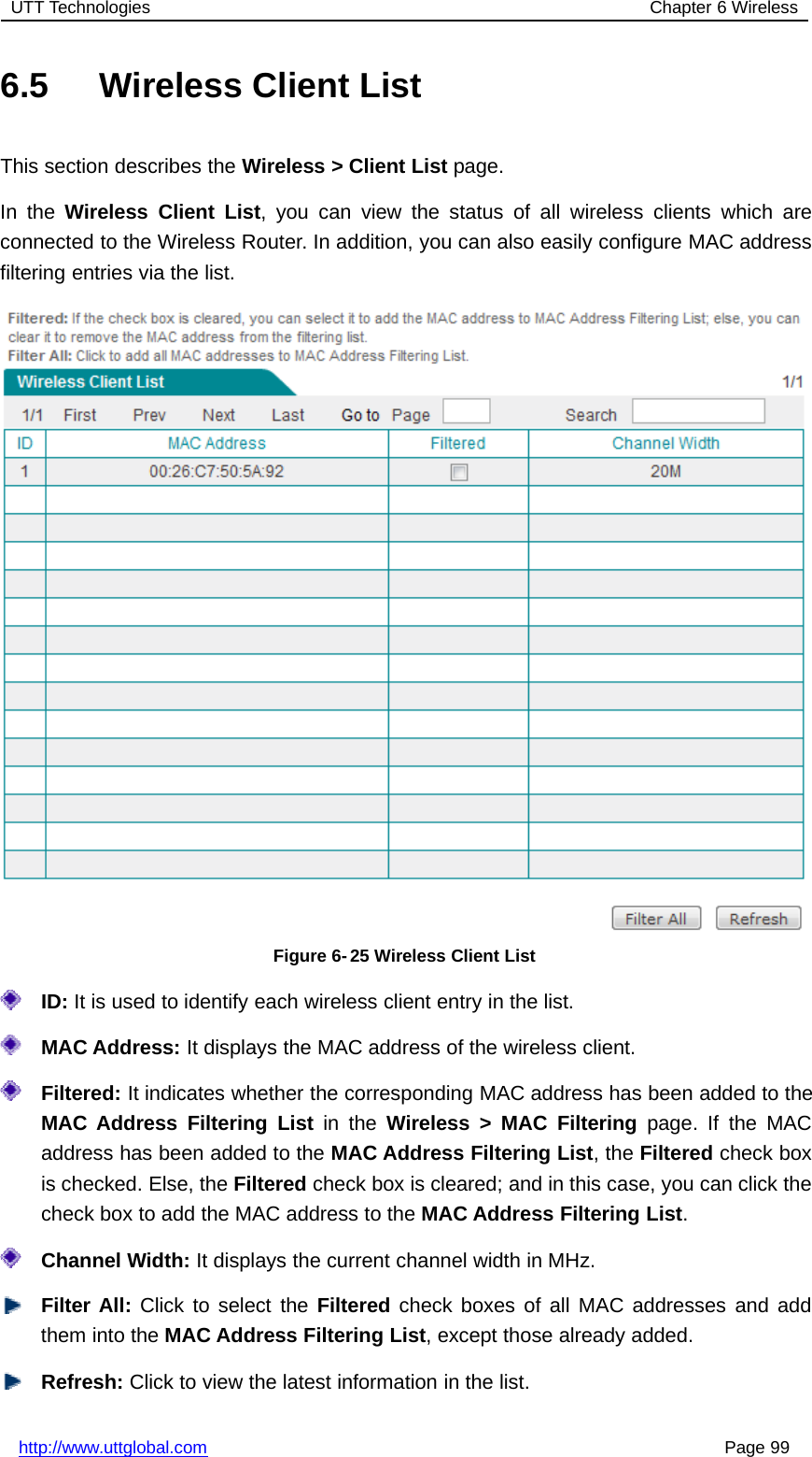 UTT Technologies Chapter 6 Wirelesshttp://www.uttglobal.com Page 996.5 Wireless Client ListThis section describes the Wireless &gt; Client List page.In the Wireless Client List, you can view the status of all wireless clients which areconnected to the Wireless Router. In addition, you can also easily configure MAC addressfiltering entries via the list.Figure 6- 25 Wireless Client ListID: It is used to identify each wireless client entry in the list.MAC Address: It displays the MAC address of the wireless client.Filtered: It indicates whether the corresponding MAC address has been added to theMAC Address Filtering List in the Wireless &gt; MAC Filtering page. If the MACaddress has been added to the MAC Address Filtering List,theFiltered check boxis checked. Else, the Filtered check box is cleared; and in this case, you can click thecheck box to add the MAC address to the MAC Address Filtering List.Channel Width: It displays the current channel width in MHz.Filter All: Click to select the Filtered check boxes of all MAC addresses and addthem into the MAC Address Filtering List, except those already added.Refresh: Click to view the latest information in the list.