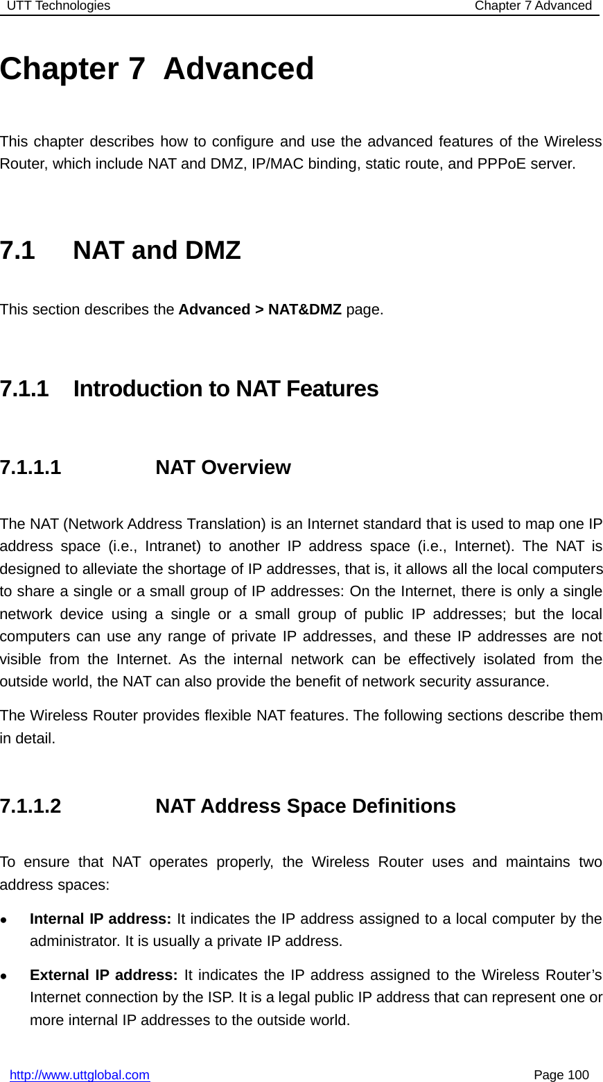 UTT Technologies Chapter 7 Advancedhttp://www.uttglobal.com Page 100Chapter 7 AdvancedThis chapter describes how to configure and use the advanced features of the WirelessRouter, which include NAT and DMZ, IP/MAC binding, static route, and PPPoE server.7.1 NAT and DMZThis section describes the Advanced &gt; NAT&amp;DMZ page.7.1.1 Introduction to NAT Features7.1.1.1 NAT OverviewThe NAT (Network Address Translation) is an Internet standard that is used to map one IPaddress space (i.e., Intranet) to another IP address space (i.e., Internet). The NAT isdesigned to alleviate the shortage of IP addresses, that is, it allows all the local computersto share a single or a small group of IP addresses: On the Internet, there is only a singlenetwork device using a single or a small group of public IP addresses; but the localcomputers can use any range of private IP addresses, and these IP addresses are notvisible from the Internet. As the internal network can be effectively isolated from theoutside world, the NAT can also provide the benefit of network security assurance.The Wireless Router provides flexible NAT features. The following sections describe themin detail.7.1.1.2 NAT Address Space DefinitionsTo ensure that NAT operates properly, the Wireless Router uses and maintains twoaddress spaces:●Internal IP address: It indicates the IP address assigned to a local computer by theadministrator. It is usually a private IP address.●External IP address: It indicates the IP address assigned to the Wireless Router’sInternet connection by the ISP. It is a legal public IP address that can represent one ormore internal IP addresses to the outside world.