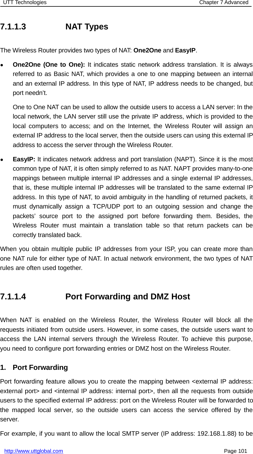 UTT Technologies Chapter 7 Advancedhttp://www.uttglobal.com Page 1017.1.1.3 NAT TypesThe Wireless Router provides two types of NAT: One2One and EasyIP.●One2One (One to One): It indicates static network address translation. It is alwaysreferred to as Basic NAT, which provides a one to one mapping between an internaland an external IP address. In this type of NAT, IP address needs to be changed, butport needn’t.One to One NAT can be used to allow the outside users to access a LAN server: In thelocal network, the LAN server still use the private IP address, which is provided to thelocal computers to access; and on the Internet, the Wireless Router will assign anexternal IP address to the local server, then the outside users can using this external IPaddress to access the server through the Wireless Router.●EasyIP: It indicates network address and port translation (NAPT). Since it is the mostcommon type of NAT, it is often simply referred to as NAT. NAPT provides many-to-onemappings between multiple internal IP addresses and a single external IP addresses,that is, these multiple internal IP addresses will be translated to the same external IPaddress. In this type of NAT, to avoid ambiguity in the handling of returned packets, itmust dynamically assign a TCP/UDP port to an outgoing session and change thepackets’ source port to the assigned port before forwarding them. Besides, theWireless Router must maintain a translation table so that return packets can becorrectly translated back.When you obtain multiple public IP addresses from your ISP, you can create more thanone NAT rule for either type of NAT. In actual network environment, the two types of NATrules are often used together.7.1.1.4 Port Forwarding and DMZ HostWhen NAT is enabled on the Wireless Router, the Wireless Router will block all therequests initiated from outside users. However, in some cases, the outside users want toaccess the LAN internal servers through the Wireless Router. To achieve this purpose,you need to configure port forwarding entries or DMZ host on the Wireless Router.1. Port ForwardingPort forwarding feature allows you to create the mapping between &lt;external IP address:external port&gt; and &lt;internal IP address: internal port&gt;, then all the requests from outsideusers to the specified external IP address: port on the Wireless Router will be forwarded tothe mapped local server, so the outside users can access the service offered by theserver.For example, if you want to allow the local SMTP server (IP address: 192.168.1.88) to be