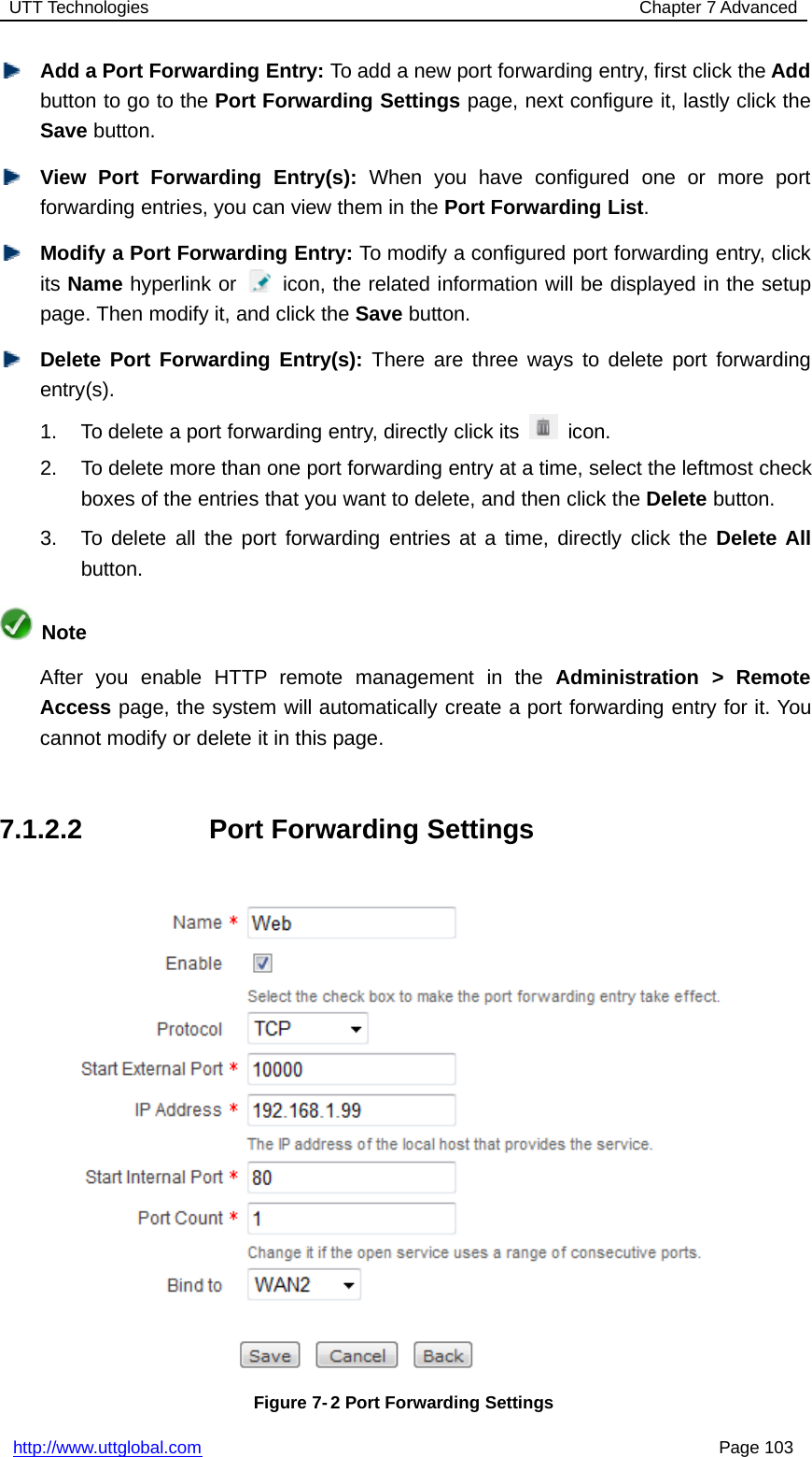 UTT Technologies Chapter 7 Advancedhttp://www.uttglobal.com Page 103Add a Port Forwarding Entry: To add a new port forwarding entry, first click the Addbutton to go to the Port Forwarding Settings page, next configure it, lastly click theSave button.View Port Forwarding Entry(s): When you have configured one or more portforwarding entries, you can view them in the Port Forwarding List.Modify a Port Forwarding Entry: To modify a configured port forwarding entry, clickits Name hyperlink or icon, the related information will be displayed in the setuppage. Then modify it, and click the Save button.Delete Port Forwarding Entry(s): There are three ways to delete port forwardingentry(s).1. To delete a port forwarding entry, directly click its icon.2. To delete more than one port forwarding entry at a time, select the leftmost checkboxes of the entries that you want to delete, and then click the Delete button.3. To delete all the port forwarding entries at a time, directly click the Delete Allbutton.NoteAfter you enable HTTP remote management in the Administration &gt; RemoteAccess page, the system will automatically create a port forwarding entry for it. Youcannot modify or delete it in this page.7.1.2.2 Port Forwarding SettingsFigure 7- 2 Port Forwarding Settings