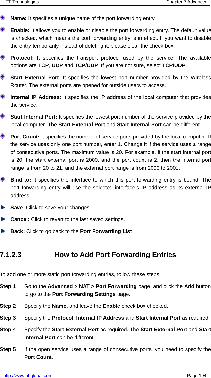 UTT Technologies Chapter 7 Advancedhttp://www.uttglobal.com Page 104Name: It specifies a unique name of the port forwarding entry.Enable: It allows you to enable or disable the port forwarding entry. The default valueis checked, which means the port forwarding entry is in effect. If you want to disablethe entry temporarily instead of deleting it, please clear the check box.Protocol: It specifies the transport protocol used by the service. The availableoptions are TCP,UDP and TCP/UDP. If you are not sure, select TCP/UDP.Start External Port: It specifies the lowest port number provided by the WirelessRouter. The external ports are opened for outside users to access.Internal IP Address: It specifies the IP address of the local computer that providesthe service.Start Internal Port: It specifies the lowest port number of the service provided by thelocal computer. The Start External Port and Start Internal Port can be different.Port Count: It specifies the number of service ports provided by the local computer. Ifthe service uses only one port number, enter 1. Change it if the service uses a rangeof consecutive ports. The maximum value is 20. For example, if the start internal portis 20, the start external port is 2000, and the port count is 2, then the internal portrange is from 20 to 21, and the external port range is from 2000 to 2001.Bind to: It specifies the interface to which this port forwarding entry is bound. Theport forwarding entry will use the selected interface’s IP address as its external IPaddress.Save: Click to save your changes.Cancel: Click to revert to the last saved settings.Back: ClicktogobacktothePort Forwarding List.7.1.2.3 How to Add Port Forwarding EntriesTo add one or more static port forwarding entries, follow these steps:Step 1 Go to the Advanced &gt; NAT &gt; Port Forwarding page, and click the Add buttonto go to the Port Forwarding Settings page.Step 2 Specify the Name, and leave the Enable check box checked.Step 3 Specify the Protocol,Internal IP Address and Start Internal Port as required.Step 4 Specify the Start External Port as required. The Start External Port and StartInternal Port can be different.Step 5 If the open service uses a range of consecutive ports, you need to specify thePort Count.