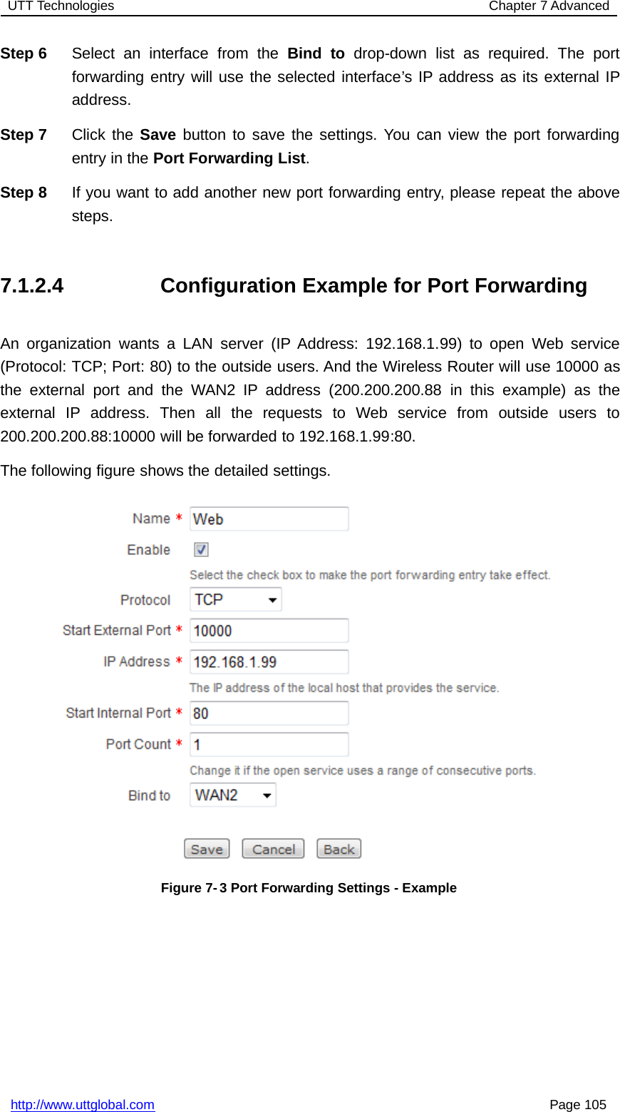 UTT Technologies Chapter 7 Advancedhttp://www.uttglobal.com Page 105Step 6 Select an interface from the Bind to drop-down list as required. The portforwarding entry will use the selected interface’s IP address as its external IPaddress.Step 7 Click the Save button to save the settings. You can view the port forwardingentry in the Port Forwarding List.Step 8 If you want to add another new port forwarding entry, please repeat the abovesteps.7.1.2.4 Configuration Example for Port ForwardingAn organization wants a LAN server (IP Address: 192.168.1.99) to open Web service(Protocol: TCP; Port: 80) to the outside users. And the Wireless Router will use 10000 asthe external port and the WAN2 IP address (200.200.200.88 in this example) as theexternal IP address. Then all the requests to Web service from outside users to200.200.200.88:10000 will be forwarded to 192.168.1.99:80.The following figure shows the detailed settings.Figure 7-3 Port Forwarding Settings - Example