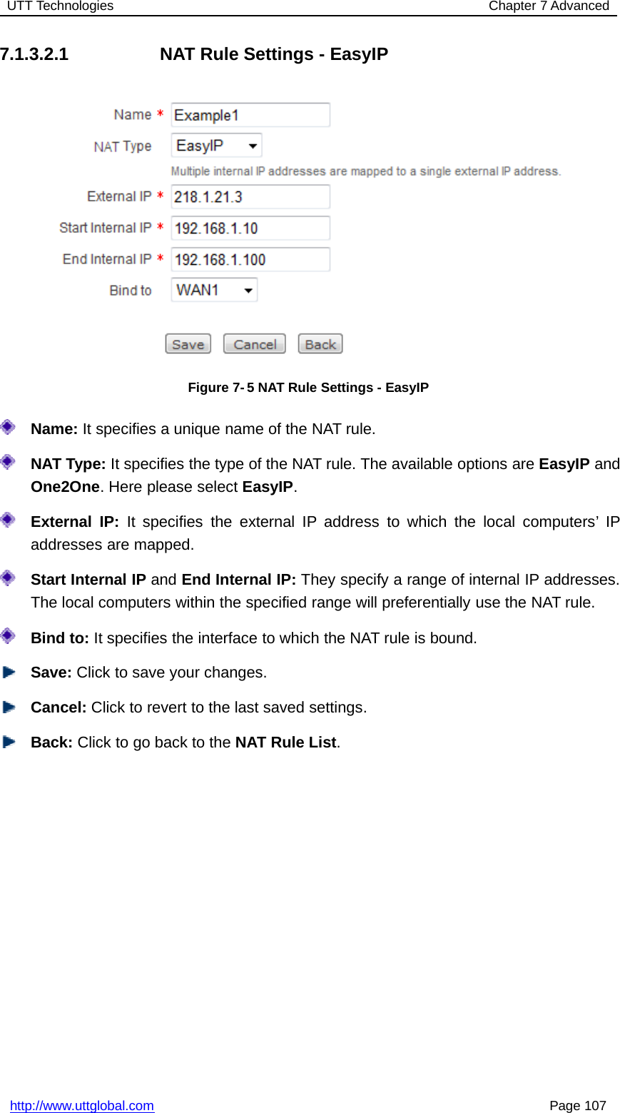 UTT Technologies Chapter 7 Advancedhttp://www.uttglobal.com Page 1077.1.3.2.1 NAT Rule Settings - EasyIPFigure 7- 5 NAT Rule Settings - EasyIPName: It specifies a unique name of the NAT rule.NAT Type: It specifies the type of the NAT rule. The available options are EasyIP andOne2One. Here please select EasyIP.External IP: It specifies the external IP address to which the local computers’ IPaddresses are mapped.Start Internal IP and End Internal IP: They specify a range of internal IP addresses.The local computers within the specified range will preferentially use the NAT rule.Bind to: It specifies the interface to which the NAT rule is bound.Save: Click to save your changes.Cancel: Click to revert to the last saved settings.Back: ClicktogobacktotheNAT Rule List.