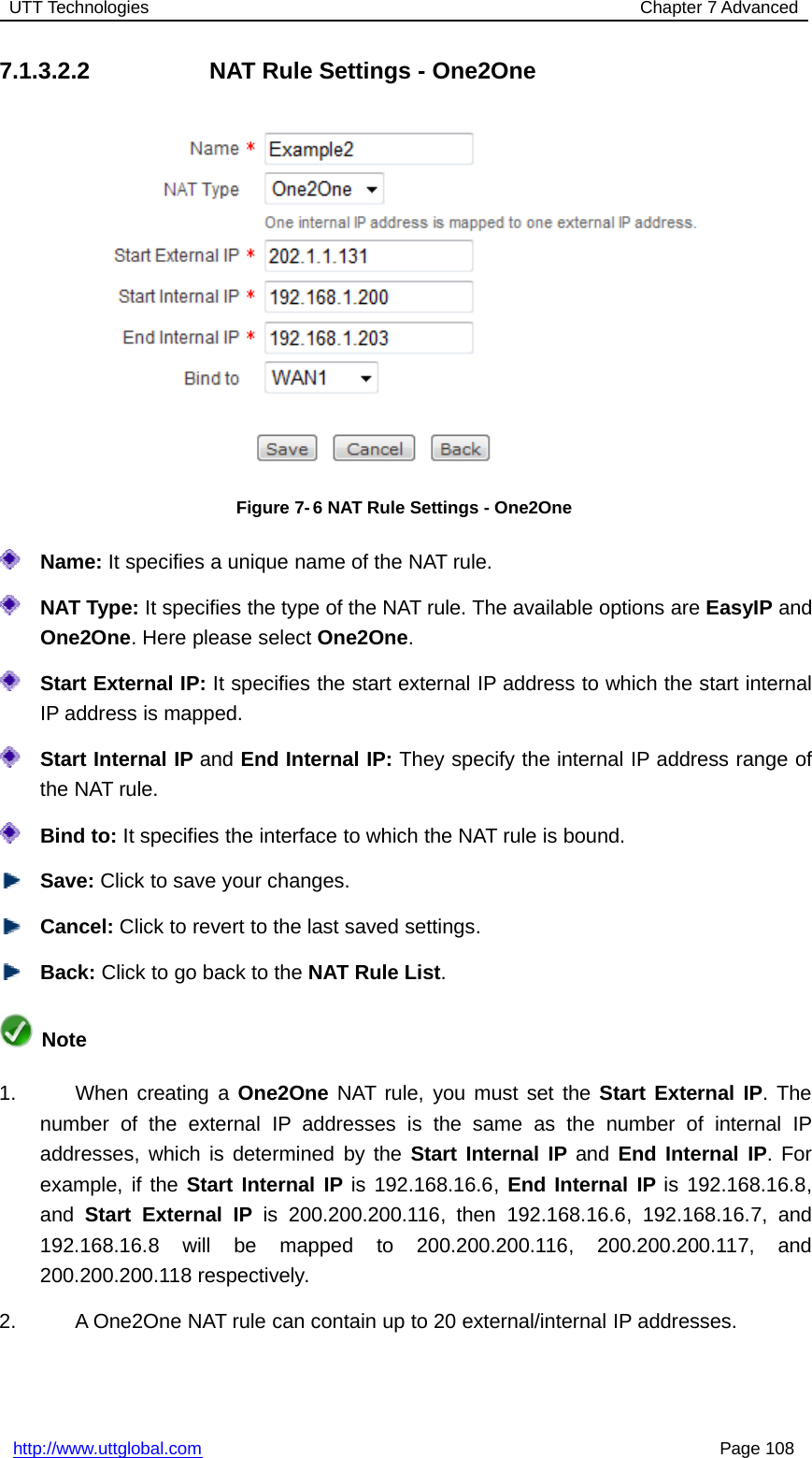 UTT Technologies Chapter 7 Advancedhttp://www.uttglobal.com Page 1087.1.3.2.2 NAT Rule Settings - One2OneFigure 7- 6 NAT Rule Settings - One2OneName: It specifies a unique name of the NAT rule.NAT Type: It specifies the type of the NAT rule. The available options are EasyIP andOne2One. Here please select One2One.Start External IP: It specifies the start external IP address to which the start internalIP address is mapped.Start Internal IP and End Internal IP: They specify the internal IP address range ofthe NAT rule.Bind to: It specifies the interface to which the NAT rule is bound.Save: Click to save your changes.Cancel: Click to revert to the last saved settings.Back: ClicktogobacktotheNAT Rule List.Note1. When creating a One2One NAT rule, you must set the Start External IP.Thenumber of the external IP addresses is the same as the number of internal IPaddresses, which is determined by the Start Internal IP and End Internal IP.Forexample, if the Start Internal IP is 192.168.16.6, End Internal IP is 192.168.16.8,and Start External IP is 200.200.200.116, then 192.168.16.6, 192.168.16.7, and192.168.16.8 will be mapped to 200.200.200.116, 200.200.200.117, and200.200.200.118 respectively.2. A One2One NAT rule can contain up to 20 external/internal IP addresses.