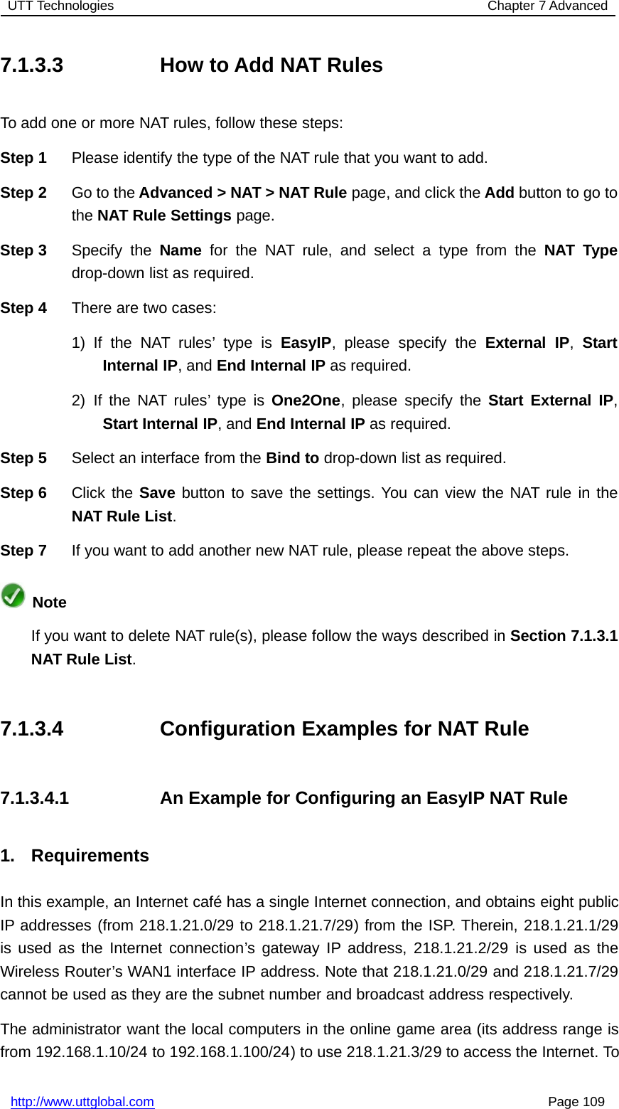 UTT Technologies Chapter 7 Advancedhttp://www.uttglobal.com Page 1097.1.3.3 How to Add NAT RulesTo add one or more NAT rules, follow these steps:Step 1 Please identify the type of the NAT rule that you want to add.Step 2 Go to the Advanced &gt; NAT &gt; NAT Rule page, and click the Add button to go tothe NAT Rule Settings page.Step 3 Specify the Name for the NAT rule, and select a type from the NAT Typedrop-down list as required.Step 4 There are two cases:1) If the NAT rules’ type is EasyIP, please specify the External IP,StartInternal IP,andEnd Internal IP as required.2) If the NAT rules’ type is One2One, please specify the Start External IP,Start Internal IP,andEnd Internal IP as required.Step 5 Select an interface from the Bind to drop-down list as required.Step 6 Click the Save button to save the settings. You can view the NAT rule in theNAT Rule List.Step 7 If you want to add another new NAT rule, please repeat the above steps.NoteIf you want to delete NAT rule(s), please follow the ways described in Section 7.1.3.1NAT Rule List.7.1.3.4 Configuration Examples for NAT Rule7.1.3.4.1 An Example for Configuring an EasyIP NAT Rule1. RequirementsIn this example, an Internet café has a single Internet connection, and obtains eight publicIP addresses (from 218.1.21.0/29 to 218.1.21.7/29) from the ISP. Therein, 218.1.21.1/29is used as the Internet connection’s gateway IP address, 218.1.21.2/29 is used as theWireless Router’s WAN1 interface IP address. Note that 218.1.21.0/29 and 218.1.21.7/29cannot be used as they are the subnet number and broadcast address respectively.The administrator want the local computers in the online game area (its address range isfrom 192.168.1.10/24 to 192.168.1.100/24) to use 218.1.21.3/29 to access the Internet. To