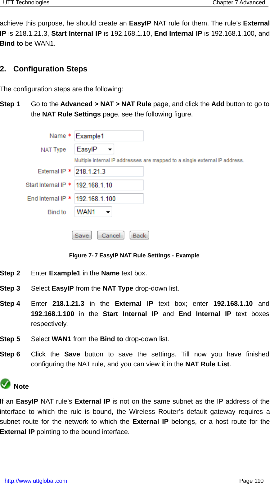 UTT Technologies Chapter 7 Advancedhttp://www.uttglobal.com Page 110achieve this purpose, he should create an EasyIP NAT rule for them. The rule’s ExternalIP is 218.1.21.3, Start Internal IP is 192.168.1.10, End Internal IP is 192.168.1.100, andBind to be WAN1.2. Configuration StepsThe configuration steps are the following:Step 1 Go to the Advanced &gt; NAT &gt; NAT Rule page, and click the Add button to go tothe NAT Rule Settings page, see the following figure.Figure 7-7 EasyIP NAT Rule Settings - ExampleStep 2 Enter Example1 in the Name text box.Step 3 Select EasyIP from the NAT Type drop-down list.Step 4 Enter 218.1.21.3 in the External IP text box; enter 192.168.1.10 and192.168.1.100 in the Start Internal IP and End Internal IP text boxesrespectively.Step 5 Select WAN1 from the Bind to drop-down list.Step 6 Click the Save button to save the settings. Till now you have finishedconfiguring the NAT rule, and you can view it in the NAT Rule List.NoteIf an EasyIP NAT rule’s External IP is not on the same subnet as the IP address of theinterface to which the rule is bound, the Wireless Router’s default gateway requires asubnet route for the network to which the External IP belongs, or a host route for theExternal IP pointing to the bound interface.