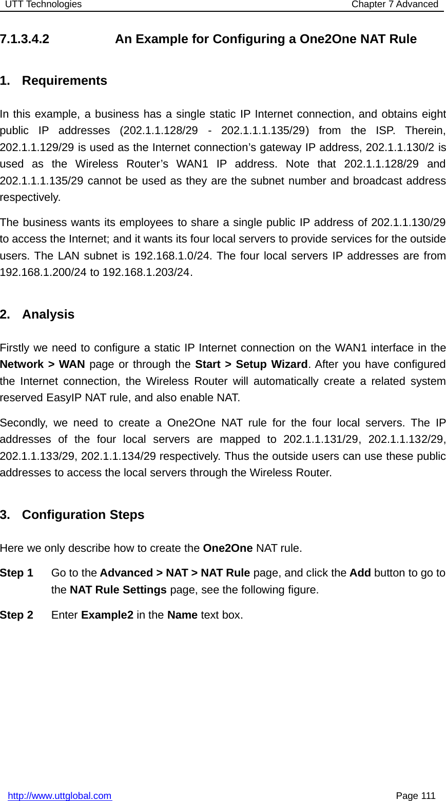 UTT Technologies Chapter 7 Advancedhttp://www.uttglobal.com Page 1117.1.3.4.2 An Example for Configuring a One2One NAT Rule1. RequirementsIn this example, a business has a single static IP Internet connection, and obtains eightpublic IP addresses (202.1.1.128/29 - 202.1.1.1.135/29) from the ISP. Therein,202.1.1.129/29 is used as the Internet connection’s gateway IP address, 202.1.1.130/2 isused as the Wireless Router’s WAN1 IP address. Note that 202.1.1.128/29 and202.1.1.1.135/29 cannot be used as they are the subnet number and broadcast addressrespectively.The business wants its employees to share a single public IP address of 202.1.1.130/29to access the Internet; and it wants its four local servers to provide services for the outsideusers. The LAN subnet is 192.168.1.0/24. The four local servers IP addresses are from192.168.1.200/24 to 192.168.1.203/24.2. AnalysisFirstly we need to configure a static IP Internet connection on the WAN1 interface in theNetwork &gt; WAN page or through the Start &gt; Setup Wizard. After you have configuredthe Internet connection, the Wireless Router will automatically create a related systemreserved EasyIP NAT rule, and also enable NAT.Secondly, we need to create a One2One NAT rule for the four local servers. The IPaddresses of the four local servers are mapped to 202.1.1.131/29, 202.1.1.132/29,202.1.1.133/29, 202.1.1.134/29 respectively. Thus the outside users can use these publicaddresses to access the local servers through the Wireless Router.3. Configuration StepsHere we only describe how to create the One2One NAT rule.Step 1 Go to the Advanced &gt; NAT &gt; NAT Rule page, and click the Add button to go tothe NAT Rule Settings page, see the following figure.Step 2 Enter Example2 in the Name text box.