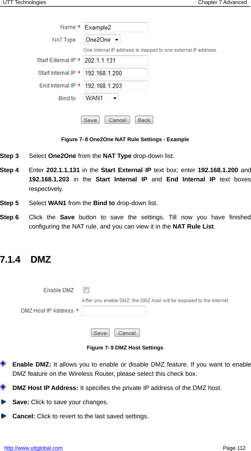 UTT Technologies Chapter 7 Advancedhttp://www.uttglobal.com Page 112Figure 7-8 One2One NAT Rule Settings - ExampleStep 3 Select One2One from the NAT Type drop-down list.Step 4 Enter 202.1.1.131 in the Start External IP text box; enter 192.168.1.200 and192.168.1.203 in the Start Internal IP and End Internal IP text boxesrespectively.Step 5 Select WAN1 from the Bind to drop-down list.Step 6 Click the Save button to save the settings. Till now you have finishedconfiguring the NAT rule, and you can view it in the NAT Rule List.7.1.4 DMZFigure 7-9 DMZ Host SettingsEnable DMZ: It allows you to enable or disable DMZ feature. If you want to enableDMZ feature on the Wireless Router, please select this check box.DMZ Host IP Address: It specifies the private IP address of the DMZ host.Save: Click to save your changes.Cancel: Click to revert to the last saved settings.