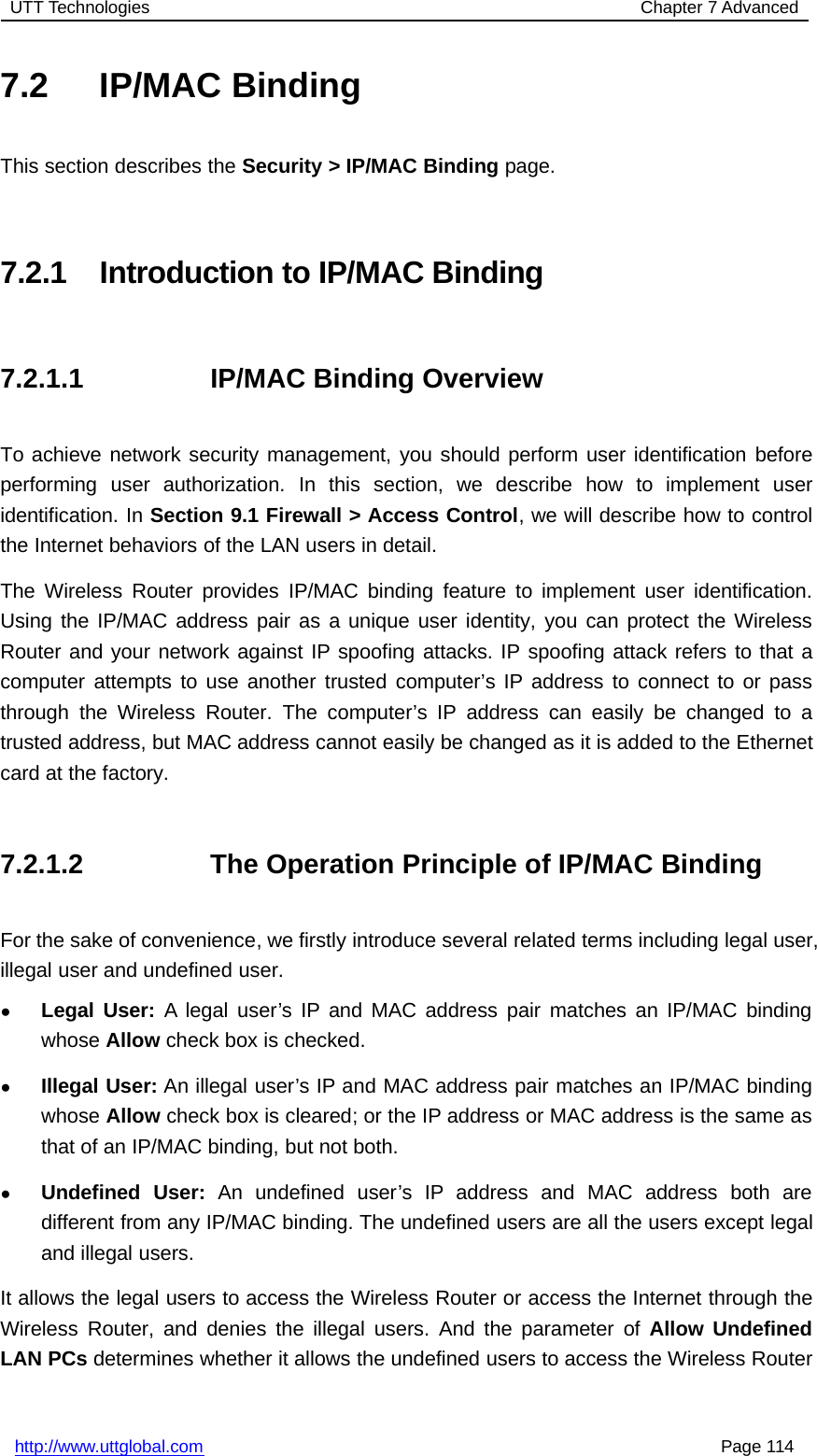 UTT Technologies Chapter 7 Advancedhttp://www.uttglobal.com Page 1147.2 IP/MAC BindingThis section describes the Security &gt; IP/MAC Binding page.7.2.1 Introduction to IP/MAC Binding7.2.1.1 IP/MAC Binding OverviewTo achieve network security management, you should perform user identification beforeperforming user authorization. In this section, we describe how to implement useridentification. In Section 9.1 Firewall &gt; Access Control, we will describe how to controlthe Internet behaviors of the LAN users in detail.The Wireless Router provides IP/MAC binding feature to implement user identification.Using the IP/MAC address pair as a unique user identity, you can protect the WirelessRouter and your network against IP spoofing attacks. IP spoofing attack refers to that acomputer attempts to use another trusted computer’s IP address to connect to or passthrough the Wireless Router. The computer’s IP address can easily be changed to atrusted address, but MAC address cannot easily be changed as it is added to the Ethernetcard at the factory.7.2.1.2 The Operation Principle of IP/MAC BindingFor the sake of convenience, we firstly introduce several related terms including legal user,illegal user and undefined user.●Legal User: A legal user’s IP and MAC address pair matches an IP/MAC bindingwhose Allow check box is checked.●Illegal User: An illegal user’s IP and MAC address pair matches an IP/MAC bindingwhose Allow check box is cleared; or the IP address or MAC address is the same asthat of an IP/MAC binding, but not both.●Undefined User: An undefined user’s IP address and MAC address both aredifferent from any IP/MAC binding. The undefined users are all the users except legaland illegal users.It allows the legal users to access the Wireless Router or access the Internet through theWireless Router, and denies the illegal users. And the parameter of Allow UndefinedLAN PCs determines whether it allows the undefined users to access the Wireless Router