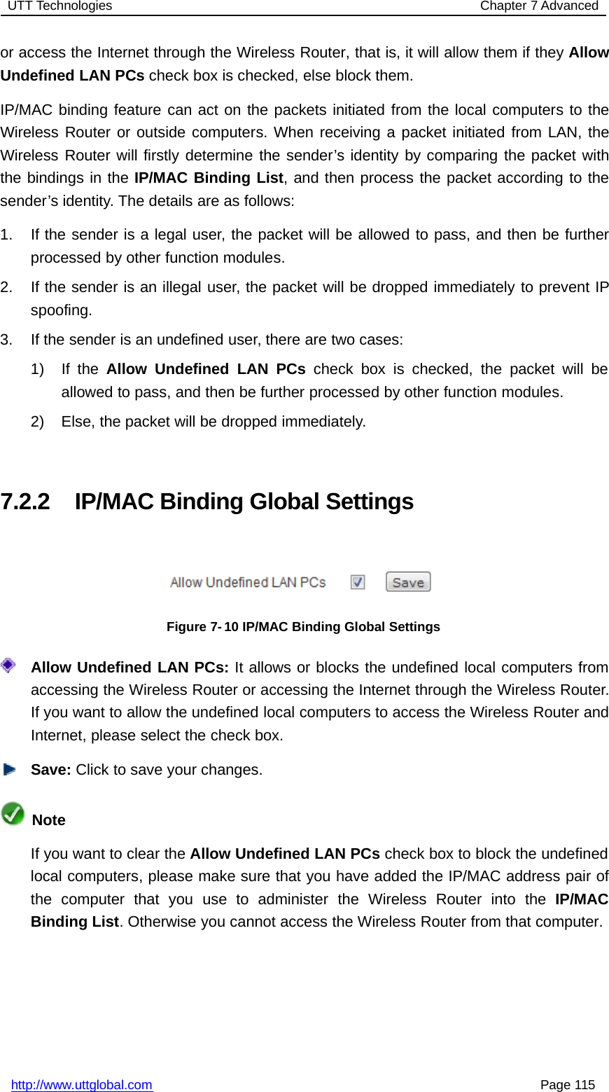 UTT Technologies Chapter 7 Advancedhttp://www.uttglobal.com Page 115or access the Internet through the Wireless Router, that is, it will allow them if they AllowUndefined LAN PCs check box is checked, else block them.IP/MAC binding feature can act on the packets initiated from the local computers to theWireless Router or outside computers. When receiving a packet initiated from LAN, theWireless Router will firstly determine the sender’s identity by comparing the packet withthe bindings in the IP/MAC Binding List, and then process the packet according to thesender’s identity. The details are as follows:1. If the sender is a legal user, the packet will be allowed to pass, and then be furtherprocessed by other function modules.2. If the sender is an illegal user, the packet will be dropped immediately to prevent IPspoofing.3. If the sender is an undefined user, there are two cases:1) If the Allow Undefined LAN PCs check box is checked, the packet will beallowed to pass, and then be further processed by other function modules.2) Else, the packet will be dropped immediately.7.2.2 IP/MAC Binding Global SettingsFigure 7- 10 IP/MAC Binding Global SettingsAllow Undefined LAN PCs: It allows or blocks the undefined local computers fromaccessing the Wireless Router or accessing the Internet through the Wireless Router.If you want to allow the undefined local computers to access the Wireless Router andInternet, please select the check box.Save: Click to save your changes.NoteIf you want to clear the Allow Undefined LAN PCs check box to block the undefinedlocal computers, please make sure that you have added the IP/MAC address pair ofthe computer that you use to administer the Wireless Router into the IP/MACBinding List. Otherwise you cannot access the Wireless Router from that computer.