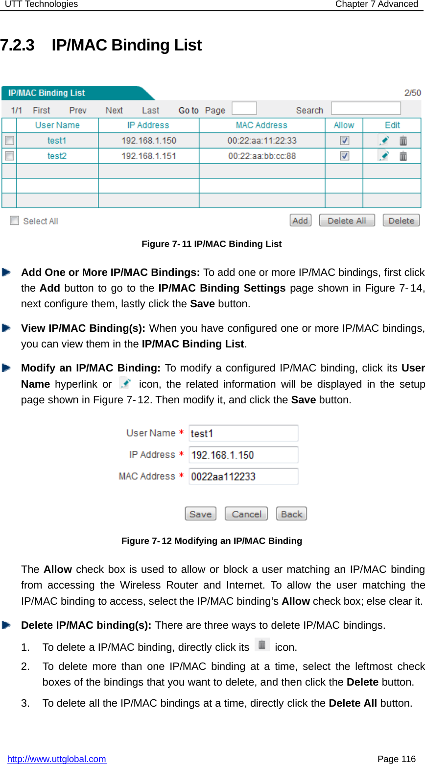 UTT Technologies Chapter 7 Advancedhttp://www.uttglobal.com Page 1167.2.3 IP/MAC Binding ListFigure 7-11 IP/MAC Binding ListAdd One or More IP/MAC Bindings: To add one or more IP/MAC bindings, first clickthe Add button to go to the IP/MAC Binding Settings page shown in Figure 7-14,next configure them, lastly click the Save button.View IP/MAC Binding(s): When you have configured one or more IP/MAC bindings,you can view them in the IP/MAC Binding List.Modify an IP/MAC Binding: To modify a configured IP/MAC binding, click its UserName hyperlink or icon, the related information will be displayed in the setuppage shown in Figure 7- 12. Then modify it, and click the Save button.Figure 7- 12 Modifying an IP/MAC BindingThe Allow check box is used to allow or block a user matching an IP/MAC bindingfrom accessing the Wireless Router and Internet. To allow the user matching theIP/MAC binding to access, select the IP/MAC binding’s Allow check box; else clear it.Delete IP/MAC binding(s): There are three ways to delete IP/MAC bindings.1. To delete a IP/MAC binding, directly click its icon.2. To delete more than one IP/MAC binding at a time, select the leftmost checkboxes of the bindings that you want to delete, and then click the Delete button.3. To delete all the IP/MAC bindings at a time, directly click the Delete All button.