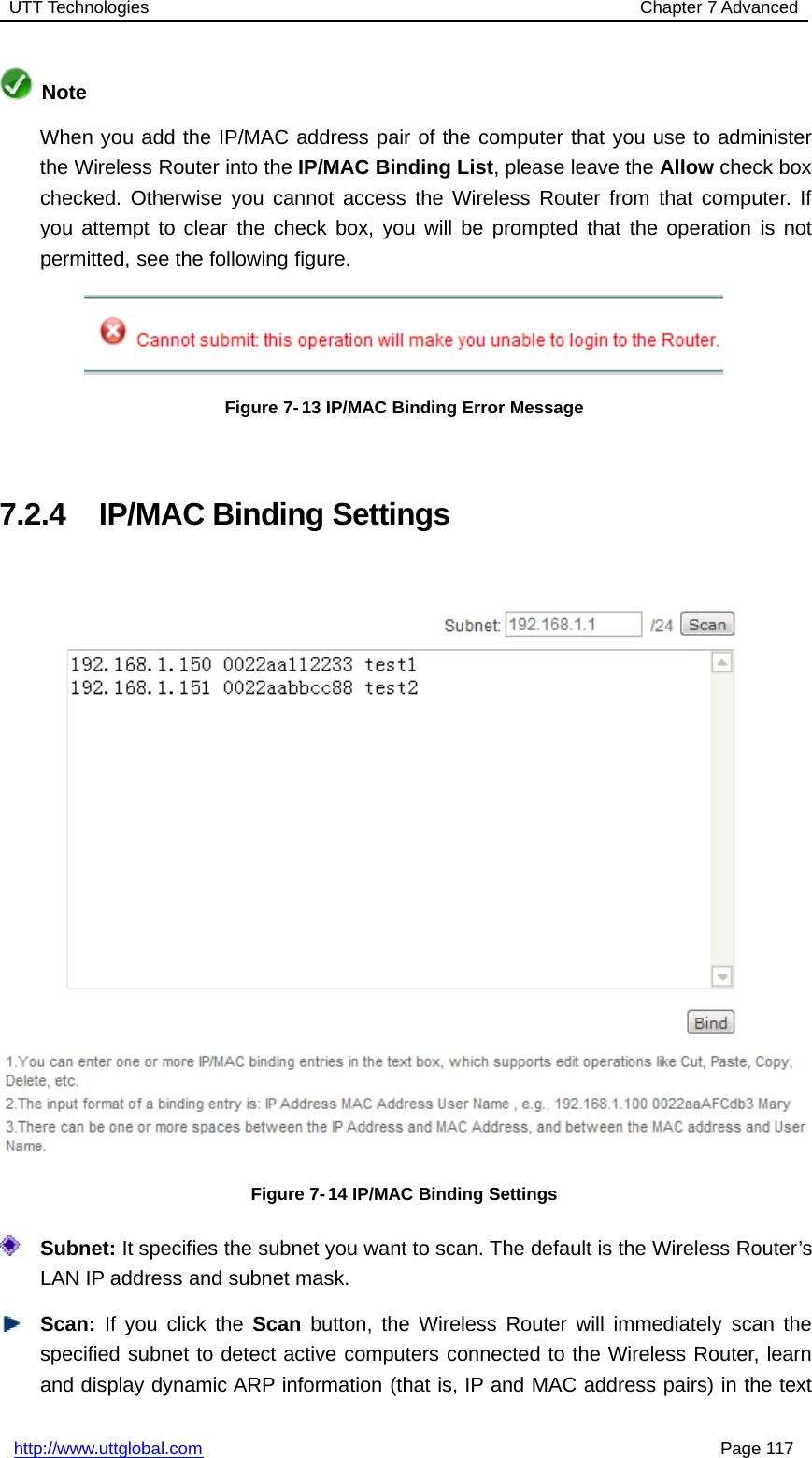 UTT Technologies Chapter 7 Advancedhttp://www.uttglobal.com Page 117NoteWhen you add the IP/MAC address pair of the computer that you use to administerthe Wireless Router into the IP/MAC Binding List, please leave the Allow check boxchecked. Otherwise you cannot access the Wireless Router from that computer. Ifyou attempt to clear the check box, you will be prompted that the operation is notpermitted, see the following figure.Figure 7- 13 IP/MAC Binding Error Message7.2.4 IP/MAC Binding SettingsFigure 7- 14 IP/MAC Binding SettingsSubnet: It specifies the subnet you want to scan. The default is the Wireless Router’sLAN IP address and subnet mask.Scan: If you click the Scan button, the Wireless Router will immediately scan thespecified subnet to detect active computers connected to the Wireless Router, learnand display dynamic ARP information (that is, IP and MAC address pairs) in the text