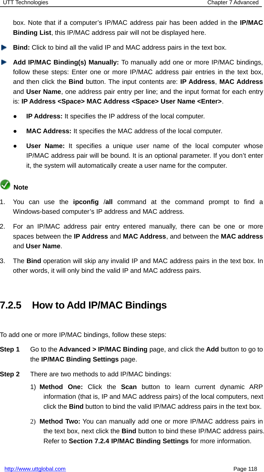 UTT Technologies Chapter 7 Advancedhttp://www.uttglobal.com Page 118box. Note that if a computer’s IP/MAC address pair has been added in the IP/MACBinding List, this IP/MAC address pair will not be displayed here.Bind: Click to bind all the valid IP and MAC address pairs in the text box.Add IP/MAC Binding(s) Manually: To manually add one or more IP/MAC bindings,follow these steps: Enter one or more IP/MAC address pair entries in the text box,and then click the Bind button. The input contents are: IP Address,MAC Addressand User Name, one address pair entry per line; and the input format for each entryis: IP Address &lt;Space&gt; MAC Address &lt;Space&gt; User Name &lt;Enter&gt;.●IP Address: It specifies the IP address of the local computer.●MAC Address: It specifies the MAC address of the local computer.●User Name: It specifies a unique user name of the local computer whoseIP/MAC address pair will be bound. It is an optional parameter. If you don’t enterit, the system will automatically create a user name for the computer.Note1. You can use the ipconfig /all command at the command prompt to find aWindows-based computer’s IP address and MAC address.2. For an IP/MAC address pair entry entered manually, there can be one or morespaces between the IP Address and MAC Address, and between the MAC addressand User Name.3. The Bind operation will skip any invalid IP and MAC address pairs in the text box. Inother words, it will only bind the valid IP and MAC address pairs.7.2.5 How to Add IP/MAC BindingsTo add one or more IP/MAC bindings, follow these steps:Step 1 Go to the Advanced &gt; IP/MAC Binding page, and click the Add button to go tothe IP/MAC Binding Settings page.Step 2 There are two methods to add IP/MAC bindings:1) Method One: Click the Scan button to learn current dynamic ARPinformation (that is, IP and MAC address pairs) of the local computers, nextclick the Bind button to bind the valid IP/MAC address pairs in the text box.2) Method Two: You can manually add one or more IP/MAC address pairs inthe text box, next click the Bind button to bind these IP/MAC address pairs.Refer to Section 7.2.4 IP/MAC Binding Settings for more information.