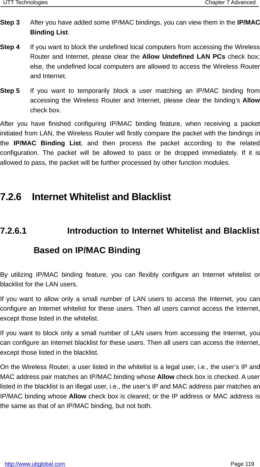 UTT Technologies Chapter 7 Advancedhttp://www.uttglobal.com Page 119Step 3 After you have added some IP/MAC bindings, you can view them in the IP/MACBinding List.Step 4 If you want to block the undefined local computers from accessing the WirelessRouter and Internet, please clear the Allow Undefined LAN PCs check box;else, the undefined local computers are allowed to access the Wireless Routerand Internet.Step 5 If you want to temporarily block a user matching an IP/MAC binding fromaccessing the Wireless Router and Internet, please clear the binding’s Allowcheck box.After you have finished configuring IP/MAC binding feature, when receiving a packetinitiated from LAN, the Wireless Router will firstly compare the packet with the bindings inthe IP/MAC Binding List, and then process the packet according to the relatedconfiguration. The packet will be allowed to pass or be dropped immediately. If it isallowed to pass, the packet will be further processed by other function modules.7.2.6 Internet Whitelist and Blacklist7.2.6.1 Introduction to Internet Whitelist and BlacklistBased on IP/MAC BindingBy utilizing IP/MAC binding feature, you can flexibly configure an Internet whitelist orblacklist for the LAN users.If you want to allow only a small number of LAN users to access the Internet, you canconfigure an Internet whitelist for these users. Then all users cannot access the Internet,except those listed in the whitelist.If you want to block only a small number of LAN users from accessing the Internet, youcan configure an Internet blacklist for these users. Then all users can access the Internet,except those listed in the blacklist.On the Wireless Router, a user listed in the whitelist is a legal user, i.e., the user’s IP andMAC address pair matches an IP/MAC binding whose Allow check box is checked. A userlisted in the blacklist is an illegal user, i.e., the user’s IP and MAC address pair matches anIP/MAC binding whose Allow check box is cleared; or the IP address or MAC address isthe same as that of an IP/MAC binding, but not both.