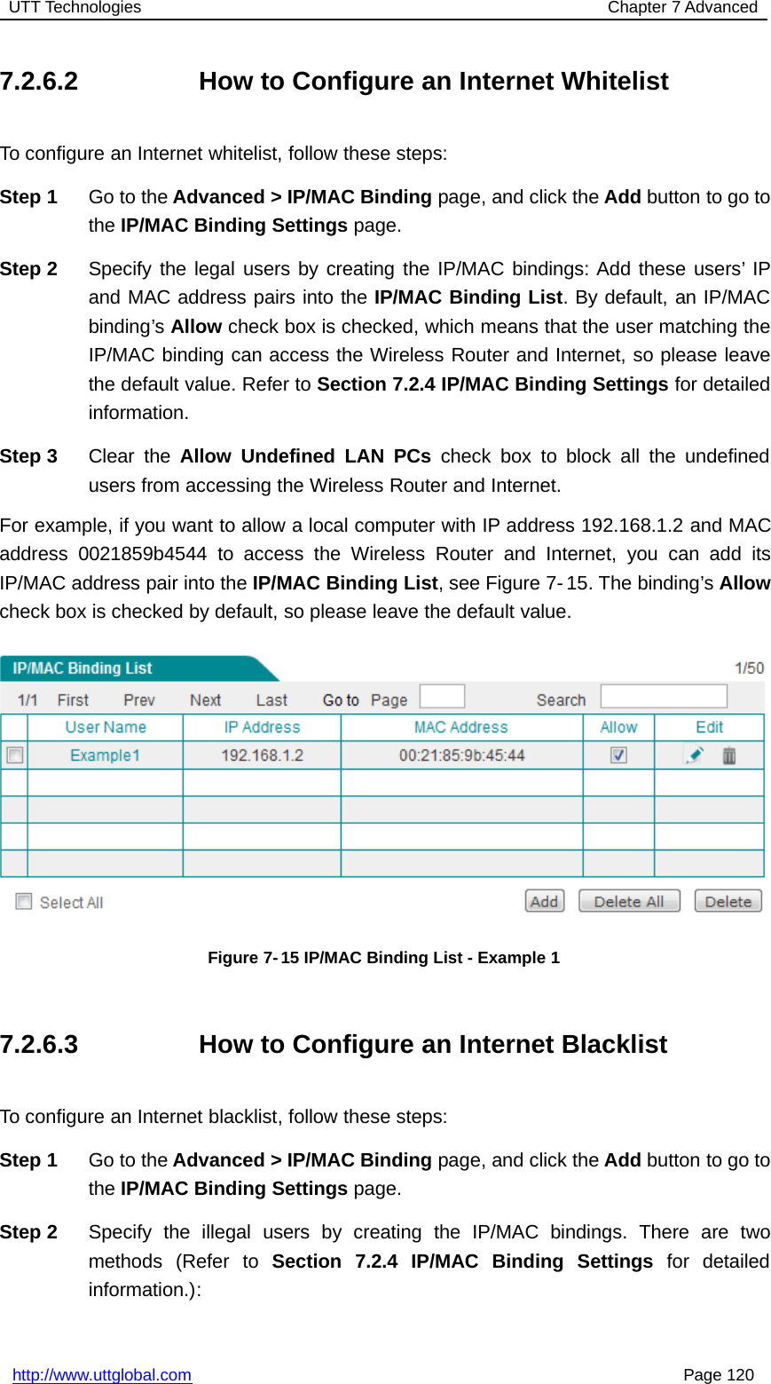 UTT Technologies Chapter 7 Advancedhttp://www.uttglobal.com Page 1207.2.6.2 How to Configure an Internet WhitelistTo configure an Internet whitelist, follow these steps:Step 1 Go to the Advanced &gt; IP/MAC Binding page, and click the Add button to go tothe IP/MAC Binding Settings page.Step 2 Specify the legal users by creating the IP/MAC bindings: Add these users’ IPand MAC address pairs into the IP/MAC Binding List. By default, an IP/MACbinding’s Allow check box is checked, which means that the user matching theIP/MAC binding can access the Wireless Router and Internet, so please leavethe default value. Refer to Section 7.2.4 IP/MAC Binding Settings for detailedinformation.Step 3 Clear the Allow Undefined LAN PCs check box to block all the undefinedusers from accessing the Wireless Router and Internet.For example, if you want to allow a local computer with IP address 192.168.1.2 and MACaddress 0021859b4544 to access the Wireless Router and Internet, you can add itsIP/MAC address pair into the IP/MAC Binding List, see Figure 7- 15. The binding’s Allowcheck box is checked by default, so please leave the default value.Figure 7- 15 IP/MAC Binding List - Example 17.2.6.3 How to Configure an Internet BlacklistTo configure an Internet blacklist, follow these steps:Step 1 Go to the Advanced &gt; IP/MAC Binding page, and click the Add button to go tothe IP/MAC Binding Settings page.Step 2 Specify the illegal users by creating the IP/MAC bindings. There are twomethods (Refer to Section 7.2.4 IP/MAC Binding Settings for detailedinformation.):