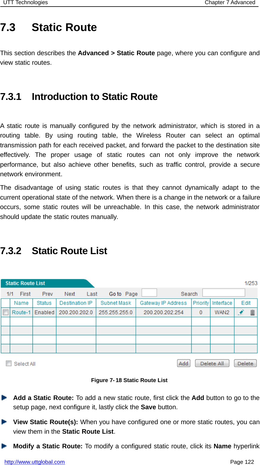 UTT Technologies Chapter 7 Advancedhttp://www.uttglobal.com Page 1227.3 Static RouteThis section describes the Advanced &gt; Static Route page, where you can configure andview static routes.7.3.1 Introduction to Static RouteA static route is manually configured by the network administrator, which is stored in arouting table. By using routing table, the Wireless Router can select an optimaltransmission path for each received packet, and forward the packet to the destination siteeffectively. The proper usage of static routes can not only improve the networkperformance, but also achieve other benefits, such as traffic control, provide a securenetwork environment.The disadvantage of using static routes is that they cannot dynamically adapt to thecurrent operational state of the network. When there is a change in the network or a failureoccurs, some static routes will be unreachable. In this case, the network administratorshould update the static routes manually.7.3.2 Static Route ListFigure 7-18 Static Route ListAdd a Static Route: To add a new static route, first click the Add button to go to thesetup page, next configure it, lastly click the Save button.View Static Route(s): When you have configured one or more static routes, you canview them in the Static Route List.Modify a Static Route: To modify a configured static route, click its Name hyperlink