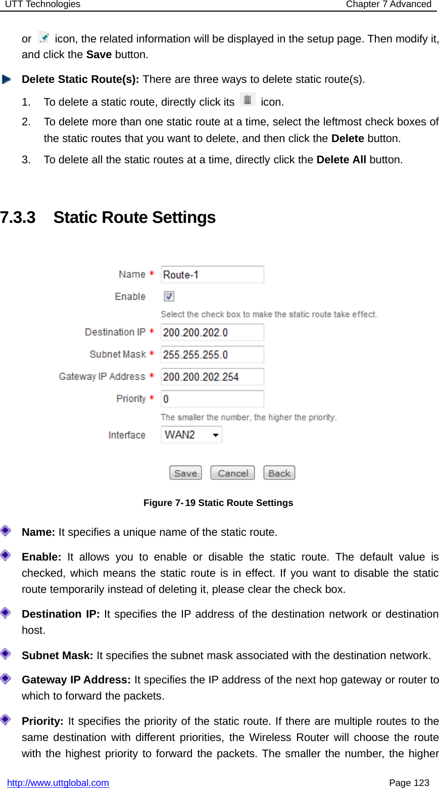 UTT Technologies Chapter 7 Advancedhttp://www.uttglobal.com Page 123or icon, the related information will be displayed in the setup page. Then modify it,and click the Save button.Delete Static Route(s): There are three ways to delete static route(s).1. To delete a static route, directly click its icon.2. To delete more than one static route at a time, select the leftmost check boxes ofthe static routes that you want to delete, and then click the Delete button.3. To delete all the static routes at a time, directly click the Delete All button.7.3.3 Static Route SettingsFigure 7- 19 Static Route SettingsName: It specifies a unique name of the static route.Enable: It allows you to enable or disable the static route. The default value ischecked, which means the static route is in effect. If you want to disable the staticroute temporarily instead of deleting it, please clear the check box.Destination IP: It specifies the IP address of the destination network or destinationhost.Subnet Mask: It specifies the subnet mask associated with the destination network.Gateway IP Address: It specifies the IP address of the next hop gateway or router towhich to forward the packets.Priority: It specifies the priority of the static route. If there are multiple routes to thesame destination with different priorities, the Wireless Router will choose the routewith the highest priority to forward the packets. The smaller the number, the higher